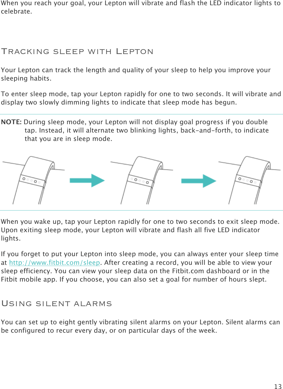 13   When you reach your goal, your Lepton will vibrate and flash the LED indicator lights to celebrate.   Tracking sleep with Lepton Your Lepton can track the length and quality of your sleep to help you improve your sleeping habits. To enter sleep mode, tap your Lepton rapidly for one to two seconds. It will vibrate and display two slowly dimming lights to indicate that sleep mode has begun.  NOTE: During sleep mode, your Lepton will not display goal progress if you double tap. Instead, it will alternate two blinking lights, back-and-forth, to indicate that you are in sleep mode.    When you wake up, tap your Lepton rapidly for one to two seconds to exit sleep mode. Upon exiting sleep mode, your Lepton will vibrate and flash all five LED indicator lights.  If you forget to put your Lepton into sleep mode, you can always enter your sleep time at http://www.fitbit.com/sleep. After creating a record, you will be able to view your sleep efficiency. You can view your sleep data on the Fitbit.com dashboard or in the Fitbit mobile app. If you choose, you can also set a goal for number of hours slept. Using silent alarms You can set up to eight gently vibrating silent alarms on your Lepton. Silent alarms can be configured to recur every day, or on particular days of the week. 