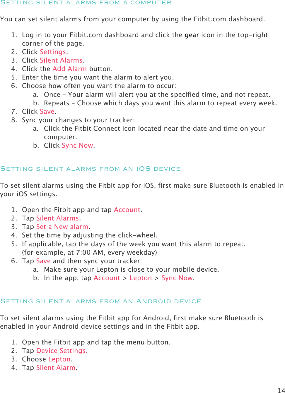 14   Setting silent alarms from a computer You can set silent alarms from your computer by using the Fitbit.com dashboard.  1. Log in to your Fitbit.com dashboard and click the gear icon in the top-right corner of the page.  2. Click Settings. 3. Click Silent Alarms. 4. Click the Add Alarm button.   5. Enter the time you want the alarm to alert you. 6. Choose how often you want the alarm to occur: a. Once – Your alarm will alert you at the specified time, and not repeat. b. Repeats – Choose which days you want this alarm to repeat every week. 7. Click Save. 8. Sync your changes to your tracker: a. Click the Fitbit Connect icon located near the date and time on your computer. b. Click Sync Now. Setting silent alarms from an iOS device To set silent alarms using the Fitbit app for iOS, first make sure Bluetooth is enabled in your iOS settings. 1. Open the Fitbit app and tap Account. 2. Tap Silent Alarms. 3. Tap Set a New alarm.  4. Set the time by adjusting the click-wheel.  5. If applicable, tap the days of the week you want this alarm to repeat.  (for example, at 7:00 AM, every weekday) 6. Tap Save and then sync your tracker: a. Make sure your Lepton is close to your mobile device. b. In the app, tap Account &gt; Lepton &gt; Sync Now. Setting silent alarms from an Android device To set silent alarms using the Fitbit app for Android, first make sure Bluetooth is enabled in your Android device settings and in the Fitbit app. 1. Open the Fitbit app and tap the menu button.  2. Tap Device Settings. 3. Choose Lepton. 4. Tap Silent Alarm. 