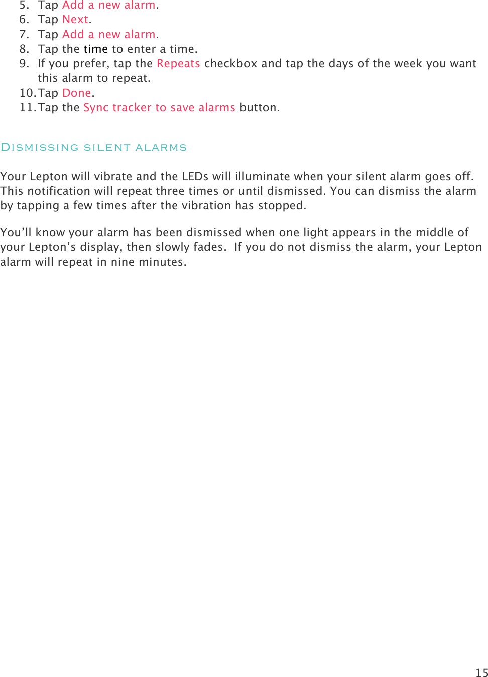 15   5. Tap Add a new alarm. 6. Tap Next.  7. Tap Add a new alarm. 8. Tap the time to enter a time.  9. If you prefer, tap the Repeats checkbox and tap the days of the week you want this alarm to repeat. 10. Tap Done. 11. Tap the Sync tracker to save alarms button. Dismissing silent alarms Your Lepton will vibrate and the LEDs will illuminate when your silent alarm goes off. This notification will repeat three times or until dismissed. You can dismiss the alarm by tapping a few times after the vibration has stopped.  You’ll know your alarm has been dismissed when one light appears in the middle of your Lepton’s display, then slowly fades.  If you do not dismiss the alarm, your Lepton alarm will repeat in nine minutes.  