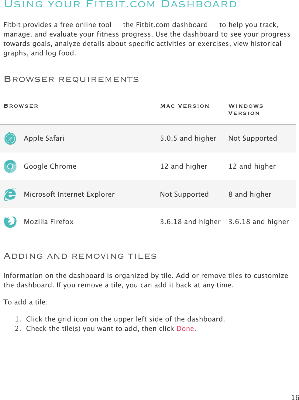 16   Using your Fitbit.com Dashboard Fitbit provides a free online tool — the Fitbit.com dashboard — to help you track, manage, and evaluate your fitness progress. Use the dashboard to see your progress towards goals, analyze details about specific activities or exercises, view historical graphs, and log food.  Browser requirements Browser   Mac Version Windows Version  Apple Safari 5.0.5 and higher Not Supported  Google Chrome 12 and higher 12 and higher  Microsoft Internet Explorer Not Supported 8 and higher  Mozilla Firefox 3.6.18 and higher 3.6.18 and higher Adding and removing tiles Information on the dashboard is organized by tile. Add or remove tiles to customize the dashboard. If you remove a tile, you can add it back at any time. To add a tile: 1. Click the grid icon on the upper left side of the dashboard. 2. Check the tile(s) you want to add, then click Done. 