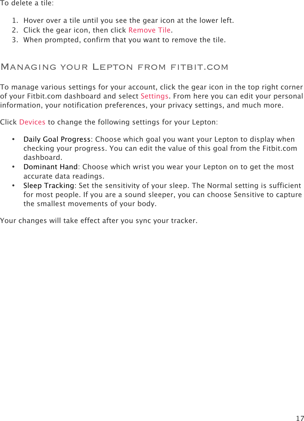 17   To delete a tile:   1. Hover over a tile until you see the gear icon at the lower left. 2. Click the gear icon, then click Remove Tile. 3. When prompted, confirm that you want to remove the tile.  Managing your Lepton from fitbit.com To manage various settings for your account, click the gear icon in the top right corner of your Fitbit.com dashboard and select Settings. From here you can edit your personal information, your notification preferences, your privacy settings, and much more.  Click Devices to change the following settings for your Lepton:  • Daily Goal Progress: Choose which goal you want your Lepton to display when checking your progress. You can edit the value of this goal from the Fitbit.com dashboard.  • Dominant Hand: Choose which wrist you wear your Lepton on to get the most accurate data readings.  • Sleep Tracking: Set the sensitivity of your sleep. The Normal setting is sufficient for most people. If you are a sound sleeper, you can choose Sensitive to capture the smallest movements of your body. Your changes will take effect after you sync your tracker.   
