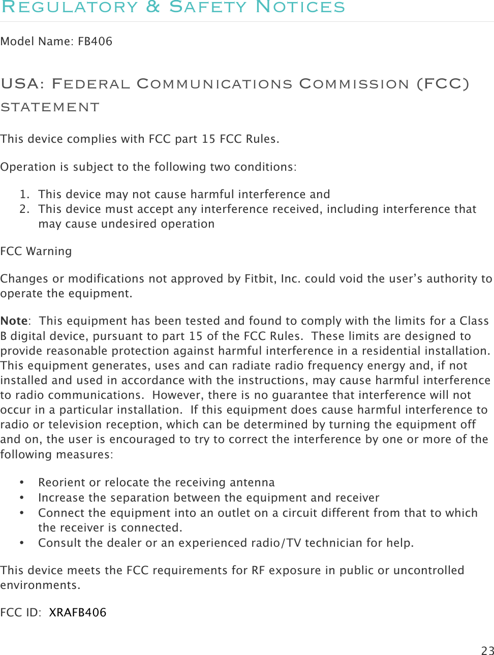 23   Regulatory &amp; Safety Notices Model Name: FB406 USA: Federal Communications Commission (FCC) statement This device complies with FCC part 15 FCC Rules. Operation is subject to the following two conditions: 1. This device may not cause harmful interference and 2. This device must accept any interference received, including interference that may cause undesired operation FCC Warning Changes or modifications not approved by Fitbit, Inc. could void the user’s authority to operate the equipment. Note:  This equipment has been tested and found to comply with the limits for a Class B digital device, pursuant to part 15 of the FCC Rules.  These limits are designed to provide reasonable protection against harmful interference in a residential installation.  This equipment generates, uses and can radiate radio frequency energy and, if not installed and used in accordance with the instructions, may cause harmful interference to radio communications.  However, there is no guarantee that interference will not occur in a particular installation.  If this equipment does cause harmful interference to radio or television reception, which can be determined by turning the equipment off and on, the user is encouraged to try to correct the interference by one or more of the following measures: • Reorient or relocate the receiving antenna • Increase the separation between the equipment and receiver • Connect the equipment into an outlet on a circuit different from that to which the receiver is connected. • Consult the dealer or an experienced radio/TV technician for help. This device meets the FCC requirements for RF exposure in public or uncontrolled environments. FCC ID:  XRAFB406  