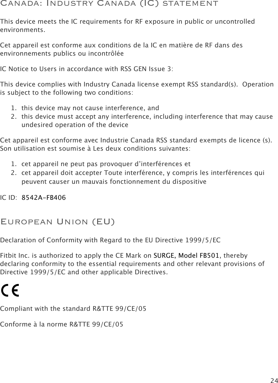 24   Canada: Industry Canada (IC) statement This device meets the IC requirements for RF exposure in public or uncontrolled environments. Cet appareil est conforme aux conditions de la IC en matière de RF dans des environnements publics ou incontrôlée IC Notice to Users in accordance with RSS GEN Issue 3: This device complies with Industry Canada license exempt RSS standard(s).  Operation is subject to the following two conditions: 1. this device may not cause interference, and 2. this device must accept any interference, including interference that may cause undesired operation of the device Cet appareil est conforme avec Industrie Canada RSS standard exempts de licence (s). Son utilisation est soumise à Les deux conditions suivantes:   1. cet appareil ne peut pas provoquer d’interférences et  2. cet appareil doit accepter Toute interférence, y compris les interférences qui peuvent causer un mauvais fonctionnement du dispositive IC ID:  8542A-FB406 European Union (EU)  Declaration of Conformity with Regard to the EU Directive 1999/5/EC Fitbit Inc. is authorized to apply the CE Mark on SURGE, Model FB501, thereby declaring conformity to the essential requirements and other relevant provisions of Directive 1999/5/EC and other applicable Directives.  Compliant with the standard R&amp;TTE 99/CE/05 Conforme à la norme R&amp;TTE 99/CE/05 