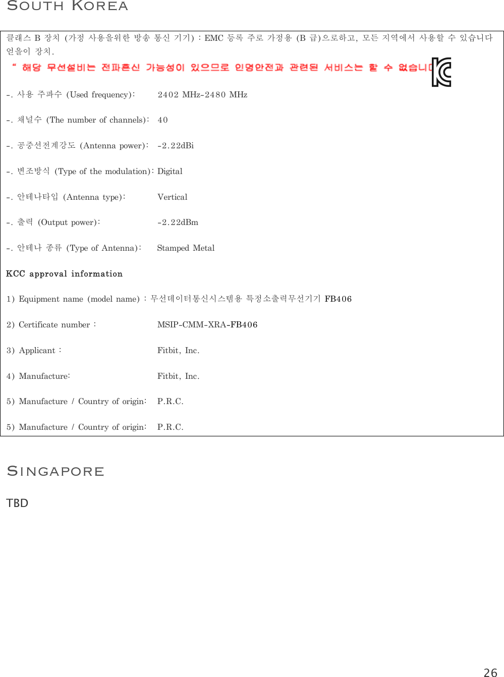 26   South Korea 클래스B장치(가정사용을위한방송통신기기):EMC등록주로가정용(B급)으로하고,모든지역에서사용할수있습니다얻을이장치. -.사용주파수(Usedfrequency):2402MHz-2480MHz-.채널수(Thenumberofchannels):40-.공중선전계강도(Antennapower): -2.22dBi-.변조방식(Typeofthemodulation):Digital-.안테나타입(Antennatype):Vertical-.출력(Outputpower):  -2.22dBm-.안테나종류(TypeofAntenna):StampedMetalKCCapprovalinformation1)Equipmentname(modelname):무선데이터통신시스템용특정소출력무선기기FB4062)Certificatenumber:  MSIP-CMM-XRA-FB4063)Applicant:Fitbit,Inc.4)Manufacture:Fitbit,Inc.5)Manufacture/Countryoforigin:P.R.C.5)Manufacture/Countryoforigin:P.R.C.Singapore TBD    