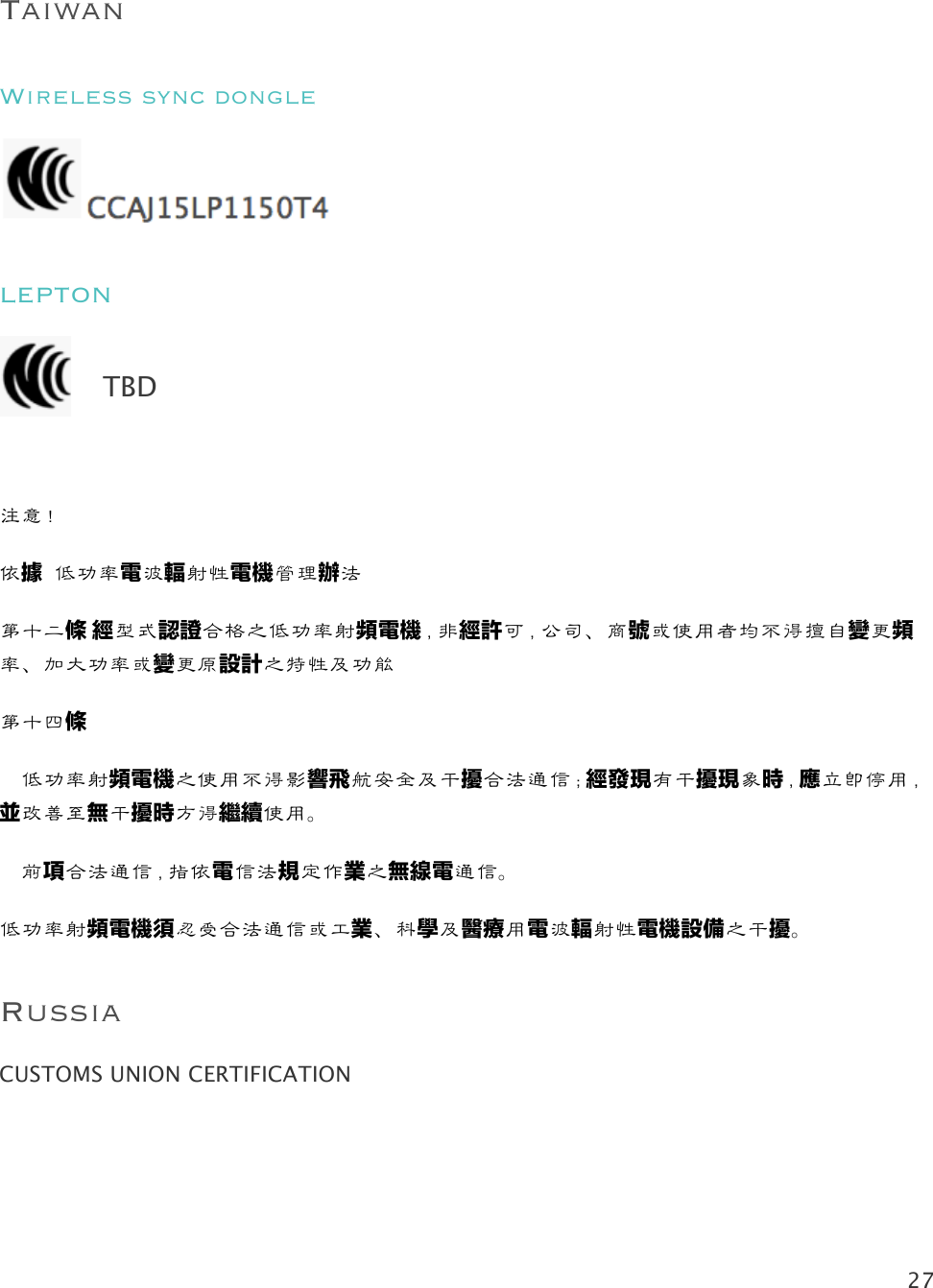 27   Taiwan Wireless sync dongle  LEPTON   注意！!依據 低功率電波輻射性電機管理辦法 第十二條!經型式認證合格之低功率射頻電機，非經許可，公司、商號或使用者均不得擅自變更頻率、加大功率或變更原設計之特性及功能!第十四條!  低功率射頻電機之使用不得影響飛航安全及干擾合法通信；經發現有干擾現象時，應立即停用，並改善至無干擾時方得繼續使用。!  前項合法通信，指依電信法規定作業之無線電通信。!低功率射頻電機須忍受合法通信或工業、科學及醫療用電波輻射性電機設備之干擾。 Russia CUSTOMS UNION CERTIFICATION TBD 