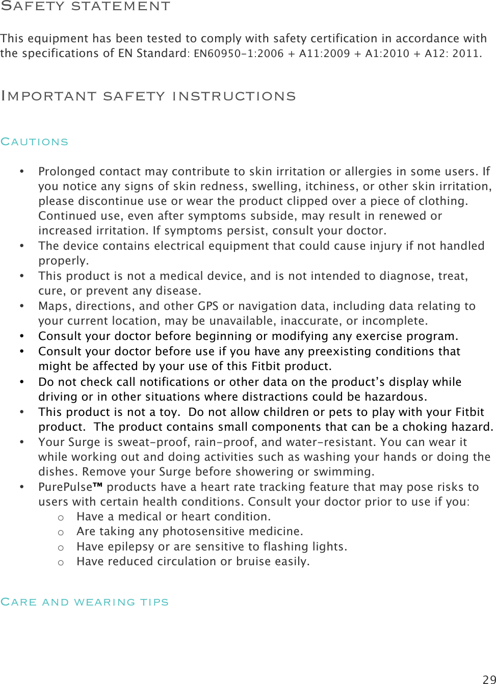 29   Safety statement This equipment has been tested to comply with safety certification in accordance with the specifications of EN Standard: EN60950-1:2006 + A11:2009 + A1:2010 + A12: 2011. Important safety instructions Cautions • Prolonged contact may contribute to skin irritation or allergies in some users. If you notice any signs of skin redness, swelling, itchiness, or other skin irritation, please discontinue use or wear the product clipped over a piece of clothing. Continued use, even after symptoms subside, may result in renewed or increased irritation. If symptoms persist, consult your doctor.  • The device contains electrical equipment that could cause injury if not handled properly. • This product is not a medical device, and is not intended to diagnose, treat, cure, or prevent any disease.  • Maps, directions, and other GPS or navigation data, including data relating to your current location, may be unavailable, inaccurate, or incomplete.  • Consult your doctor before beginning or modifying any exercise program. • Consult your doctor before use if you have any preexisting conditions that might be affected by your use of this Fitbit product. • Do not check call notifications or other data on the product’s display while driving or in other situations where distractions could be hazardous. • This product is not a toy.  Do not allow children or pets to play with your Fitbit product.  The product contains small components that can be a choking hazard. • Your Surge is sweat-proof, rain-proof, and water-resistant. You can wear it while working out and doing activities such as washing your hands or doing the dishes. Remove your Surge before showering or swimming. • PurePulse™ products have a heart rate tracking feature that may pose risks to users with certain health conditions. Consult your doctor prior to use if you: o Have a medical or heart condition. o Are taking any photosensitive medicine. o Have epilepsy or are sensitive to flashing lights. o Have reduced circulation or bruise easily.  Care and wearing tips  