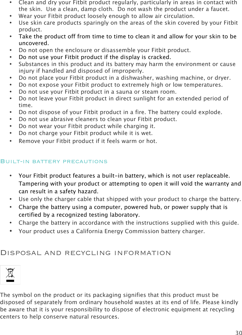 30   • Clean and dry your Fitbit product regularly, particularly in areas in contact with the skin.  Use a clean, damp cloth.  Do not wash the product under a faucet. • Wear your Fitbit product loosely enough to allow air circulation.   • Use skin care products sparingly on the areas of the skin covered by your Fitbit product. • Take the product off from time to time to clean it and allow for your skin to be uncovered. • Do not open the enclosure or disassemble your Fitbit product.  • Do not use your Fitbit product if the display is cracked. • Substances in this product and its battery may harm the environment or cause injury if handled and disposed of improperly. • Do not place your Fitbit product in a dishwasher, washing machine, or dryer. • Do not expose your Fitbit product to extremely high or low temperatures. • Do not use your Fitbit product in a sauna or steam room. • Do not leave your Fitbit product in direct sunlight for an extended period of time. • Do not dispose of your Fitbit product in a fire. The battery could explode. • Do not use abrasive cleaners to clean your Fitbit product. • Do not wear your Fitbit product while charging it. • Do not charge your Fitbit product while it is wet. • Remove your Fitbit product if it feels warm or hot. Built-in battery precautions • Your Fitbit product features a built-in battery, which is not user replaceable. Tampering with your product or attempting to open it will void the warranty and can result in a safety hazard. • Use only the charger cable that shipped with your product to charge the battery. • Charge the battery using a computer, powered hub, or power supply that is certified by a recognized testing laboratory. • Charge the battery in accordance with the instructions supplied with this guide. • Your product uses a California Energy Commission battery charger. Disposal and recycling information  The symbol on the product or its packaging signifies that this product must be disposed of separately from ordinary household wastes at its end of life. Please kindly be aware that it is your responsibility to dispose of electronic equipment at recycling centers to help conserve natural resources. 