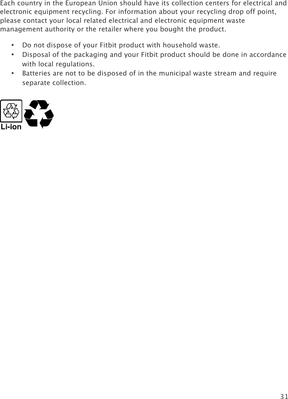 31   Each country in the European Union should have its collection centers for electrical and electronic equipment recycling. For information about your recycling drop off point, please contact your local related electrical and electronic equipment waste management authority or the retailer where you bought the product. • Do not dispose of your Fitbit product with household waste. • Disposal of the packaging and your Fitbit product should be done in accordance with local regulations. • Batteries are not to be disposed of in the municipal waste stream and require separate collection. !!               !