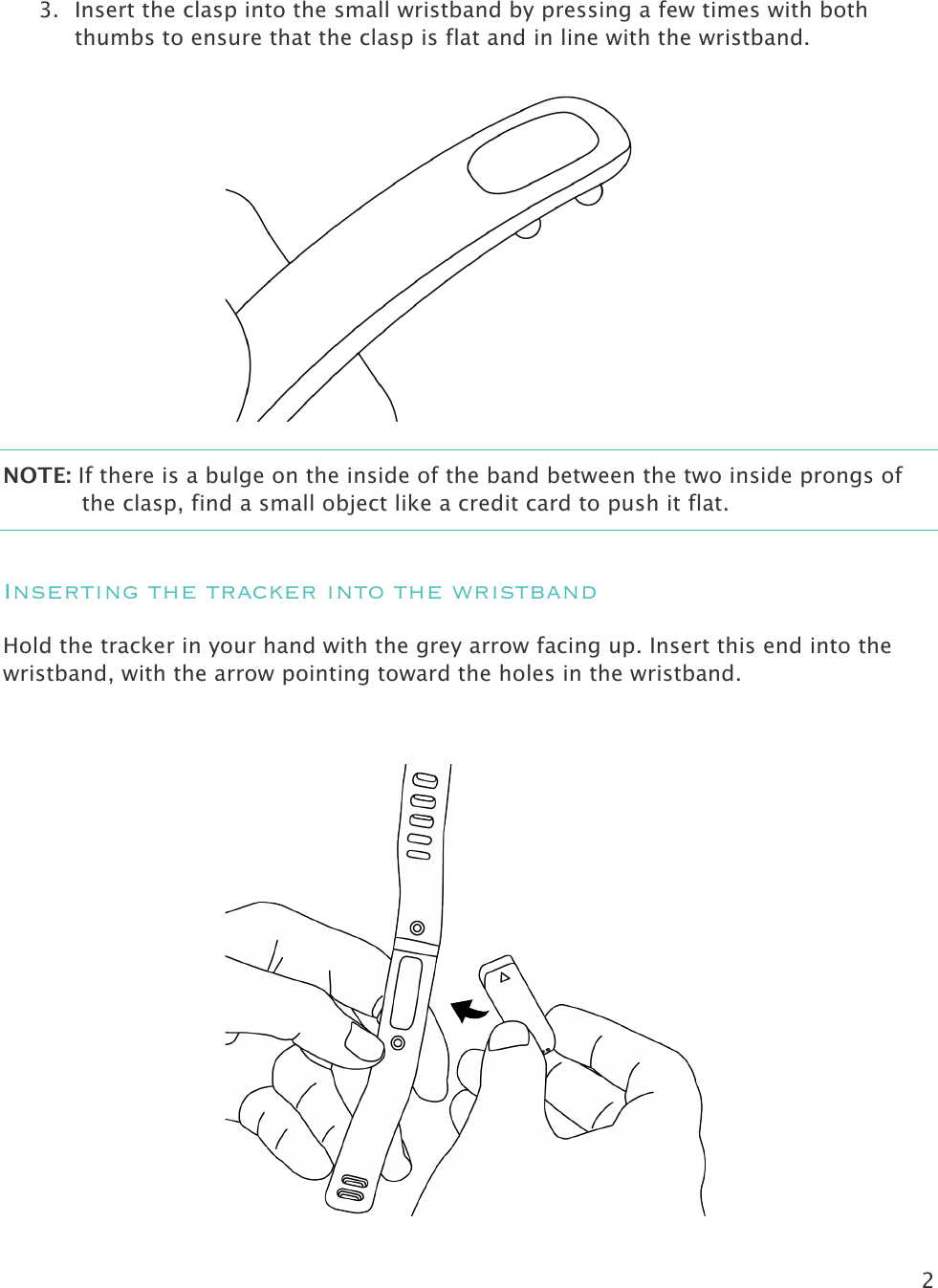 2   3. Insert the clasp into the small wristband by pressing a few times with both thumbs to ensure that the clasp is flat and in line with the wristband.  NOTE: If there is a bulge on the inside of the band between the two inside prongs of the clasp, find a small object like a credit card to push it flat.  Inserting the tracker into the wristband Hold the tracker in your hand with the grey arrow facing up. Insert this end into the wristband, with the arrow pointing toward the holes in the wristband.   