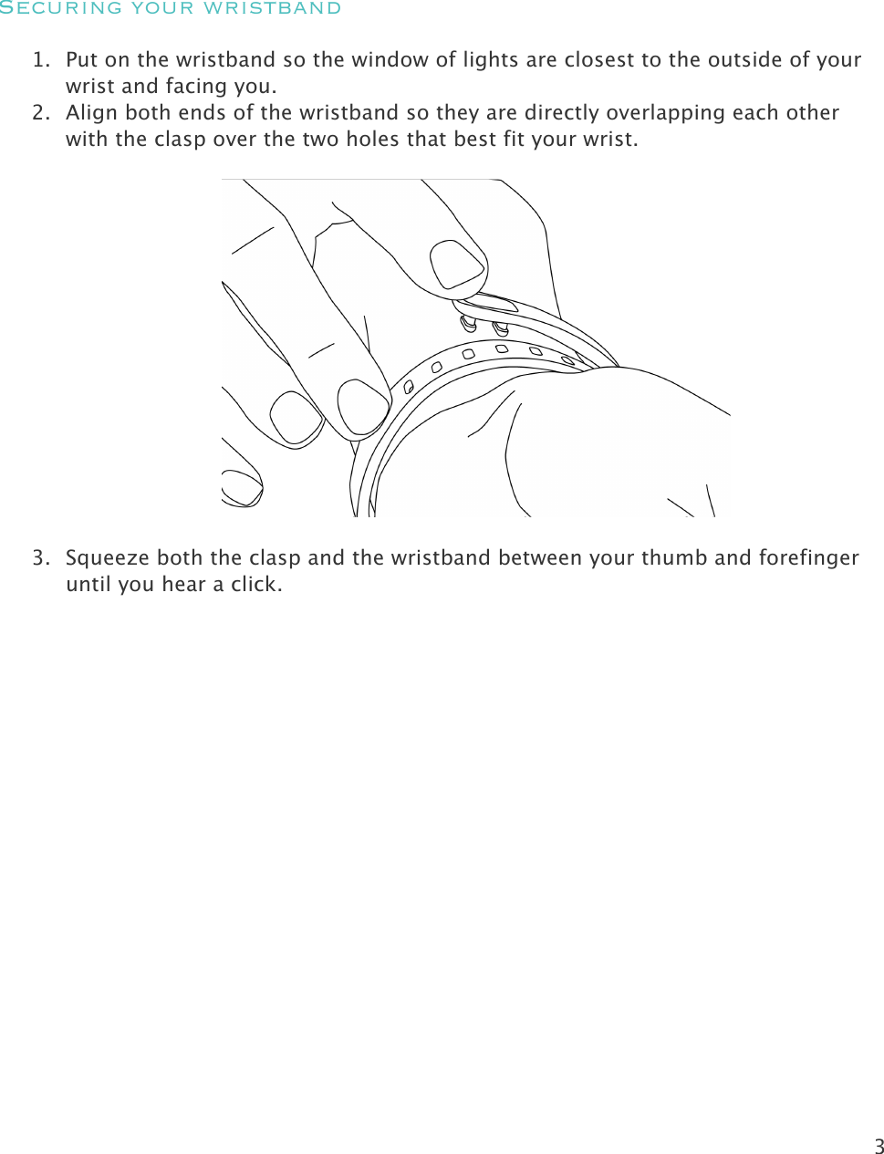 3    Securing your wristband 1. Put on the wristband so the window of lights are closest to the outside of your wrist and facing you.   2. Align both ends of the wristband so they are directly overlapping each other with the clasp over the two holes that best fit your wrist.    3. Squeeze both the clasp and the wristband between your thumb and forefinger until you hear a click.  