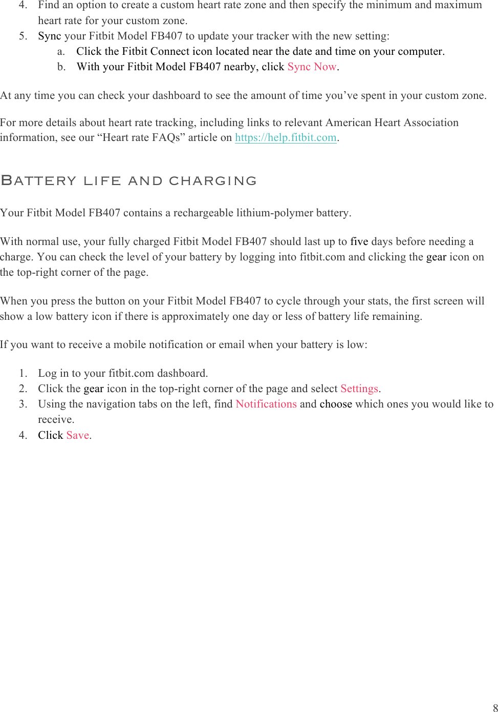  8  4. Find an option to create a custom heart rate zone and then specify the minimum and maximum heart rate for your custom zone. 5. Sync your Fitbit Model FB407 to update your tracker with the new setting: a. Click the Fitbit Connect icon located near the date and time on your computer. b. With your Fitbit Model FB407 nearby, click Sync Now.  At any time you can check your dashboard to see the amount of time you’ve spent in your custom zone.  For more details about heart rate tracking, including links to relevant American Heart Association information, see our “Heart rate FAQs” article on https://help.fitbit.com. Battery life and charging  Your Fitbit Model FB407 contains a rechargeable lithium-polymer battery.  With normal use, your fully charged Fitbit Model FB407 should last up to five days before needing a charge. You can check the level of your battery by logging into fitbit.com and clicking the gear icon on the top-right corner of the page.  When you press the button on your Fitbit Model FB407 to cycle through your stats, the first screen will show a low battery icon if there is approximately one day or less of battery life remaining.   If you want to receive a mobile notification or email when your battery is low: 1. Log in to your fitbit.com dashboard.  2. Click the gear icon in the top-right corner of the page and select Settings.   3. Using the navigation tabs on the left, find Notifications and choose which ones you would like to receive. 4. Click Save.   