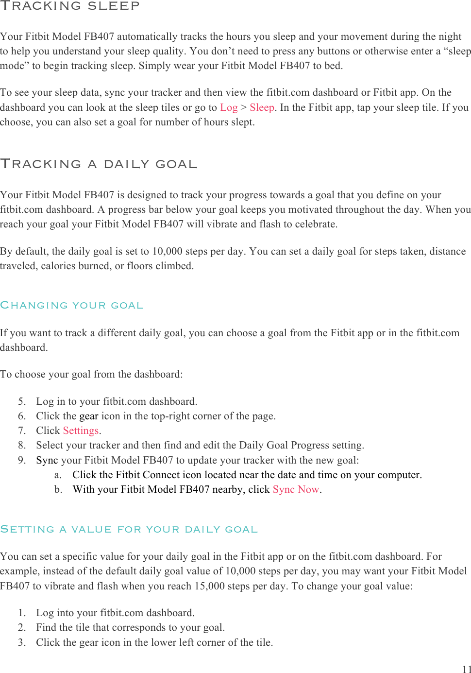 11  Tracking sleep  Your Fitbit Model FB407 automatically tracks the hours you sleep and your movement during the night to help you understand your sleep quality. You don’t need to press any buttons or otherwise enter a “sleep mode” to begin tracking sleep. Simply wear your Fitbit Model FB407 to bed. To see your sleep data, sync your tracker and then view the fitbit.com dashboard or Fitbit app. On the dashboard you can look at the sleep tiles or go to Log &gt; Sleep. In the Fitbit app, tap your sleep tile. If you choose, you can also set a goal for number of hours slept. Tracking a daily goal Your Fitbit Model FB407 is designed to track your progress towards a goal that you define on your fitbit.com dashboard. A progress bar below your goal keeps you motivated throughout the day. When you reach your goal your Fitbit Model FB407 will vibrate and flash to celebrate.  By default, the daily goal is set to 10,000 steps per day. You can set a daily goal for steps taken, distance traveled, calories burned, or floors climbed.  Changing your goal If you want to track a different daily goal, you can choose a goal from the Fitbit app or in the fitbit.com dashboard.  To choose your goal from the dashboard:   5. Log in to your fitbit.com dashboard.  6. Click the gear icon in the top-right corner of the page. 7. Click Settings.   8. Select your tracker and then find and edit the Daily Goal Progress setting. 9. Sync your Fitbit Model FB407 to update your tracker with the new goal: a. Click the Fitbit Connect icon located near the date and time on your computer. b. With your Fitbit Model FB407 nearby, click Sync Now. Setting a value for your daily goal You can set a specific value for your daily goal in the Fitbit app or on the fitbit.com dashboard. For example, instead of the default daily goal value of 10,000 steps per day, you may want your Fitbit Model FB407 to vibrate and flash when you reach 15,000 steps per day. To change your goal value: 1. Log into your fitbit.com dashboard. 2. Find the tile that corresponds to your goal. 3. Click the gear icon in the lower left corner of the tile. 
