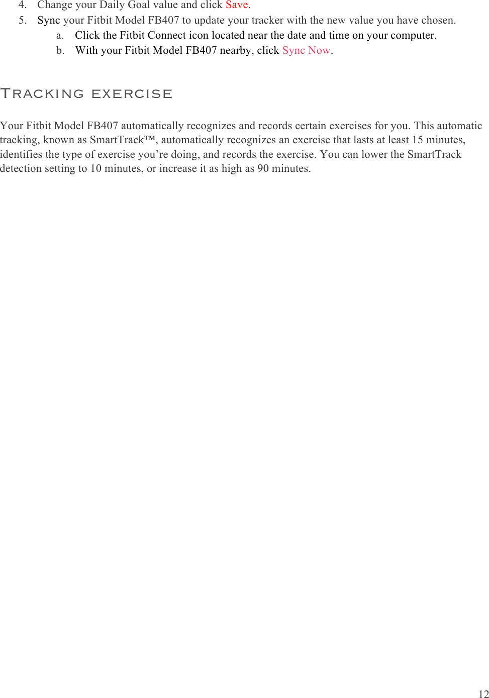  12  4. Change your Daily Goal value and click Save.  5. Sync your Fitbit Model FB407 to update your tracker with the new value you have chosen.  a. Click the Fitbit Connect icon located near the date and time on your computer. b. With your Fitbit Model FB407 nearby, click Sync Now. Tracking exercise Your Fitbit Model FB407 automatically recognizes and records certain exercises for you. This automatic tracking, known as SmartTrack™, automatically recognizes an exercise that lasts at least 15 minutes, identifies the type of exercise you’re doing, and records the exercise. You can lower the SmartTrack detection setting to 10 minutes, or increase it as high as 90 minutes. 