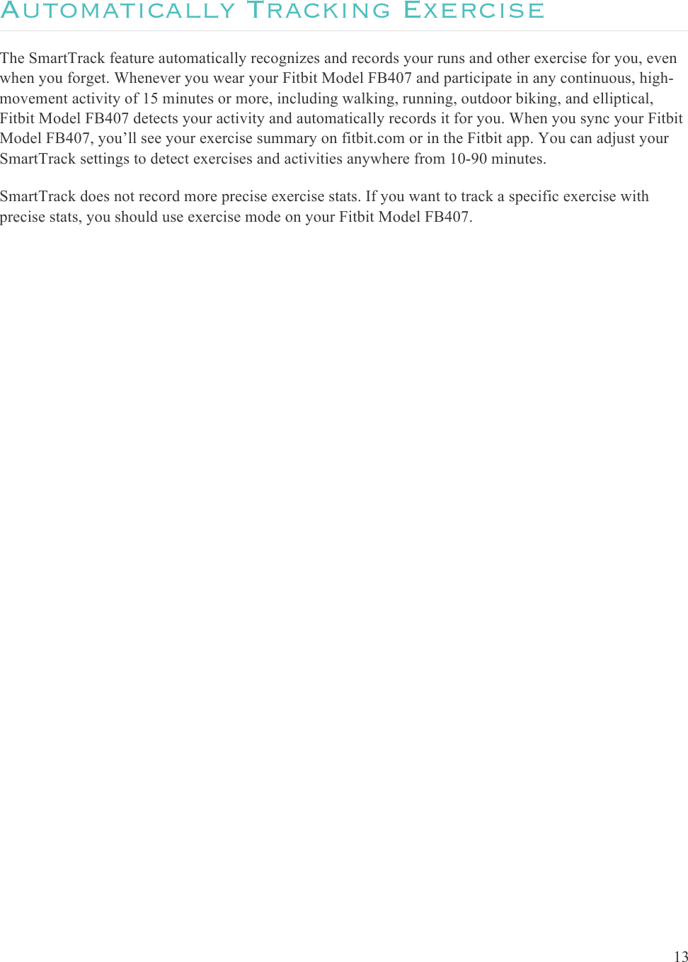  13  Automatically Tracking Exercise The SmartTrack feature automatically recognizes and records your runs and other exercise for you, even when you forget. Whenever you wear your Fitbit Model FB407 and participate in any continuous, high-movement activity of 15 minutes or more, including walking, running, outdoor biking, and elliptical, Fitbit Model FB407 detects your activity and automatically records it for you. When you sync your Fitbit Model FB407, you’ll see your exercise summary on fitbit.com or in the Fitbit app. You can adjust your SmartTrack settings to detect exercises and activities anywhere from 10-90 minutes. SmartTrack does not record more precise exercise stats. If you want to track a specific exercise with precise stats, you should use exercise mode on your Fitbit Model FB407.     