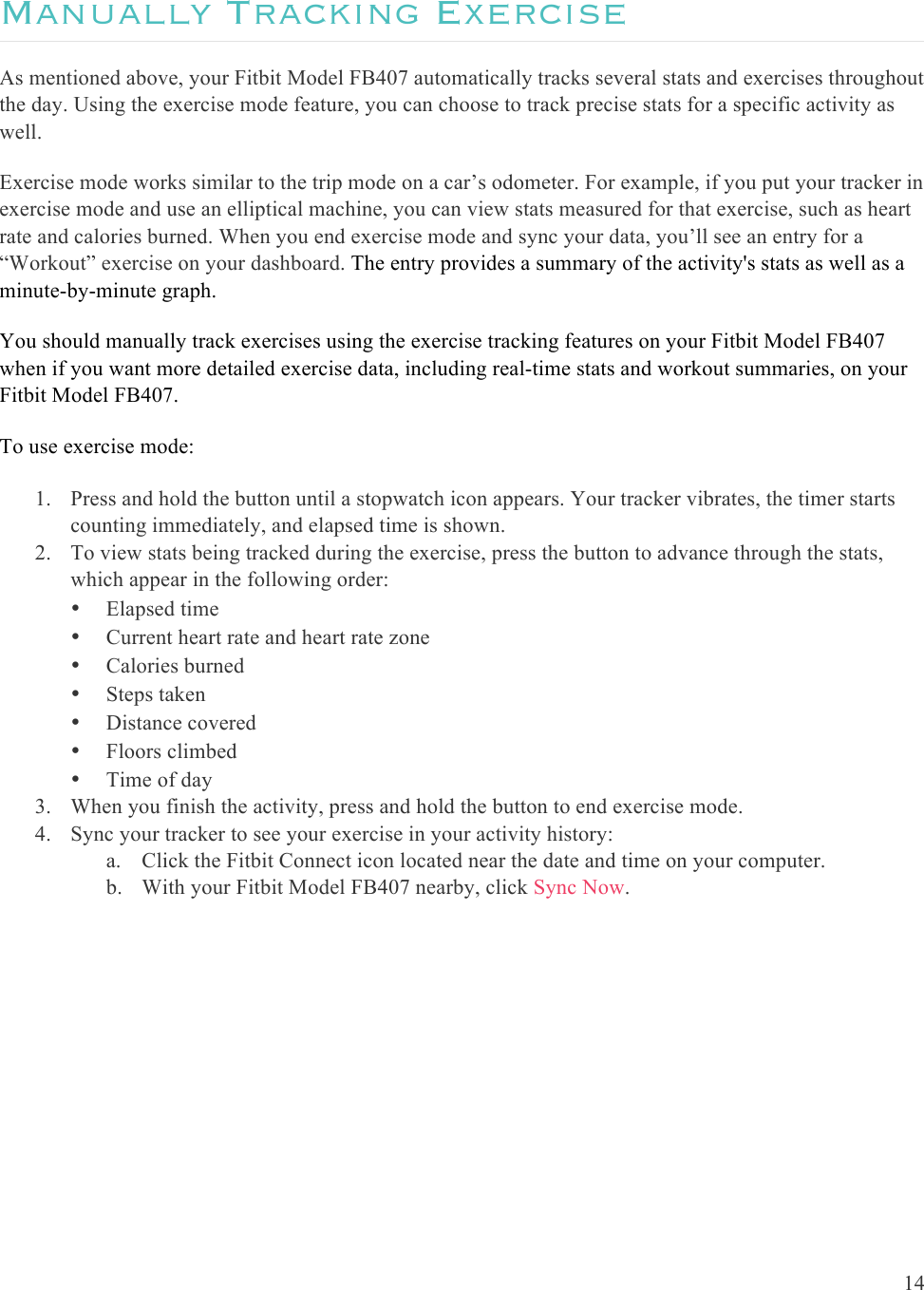 14  Manually Tracking Exercise  As mentioned above, your Fitbit Model FB407 automatically tracks several stats and exercises throughout the day. Using the exercise mode feature, you can choose to track precise stats for a specific activity as well.  Exercise mode works similar to the trip mode on a car’s odometer. For example, if you put your tracker in exercise mode and use an elliptical machine, you can view stats measured for that exercise, such as heart rate and calories burned. When you end exercise mode and sync your data, you’ll see an entry for a “Workout” exercise on your dashboard. The entry provides a summary of the activity&apos;s stats as well as a minute-by-minute graph.  You should manually track exercises using the exercise tracking features on your Fitbit Model FB407 when if you want more detailed exercise data, including real-time stats and workout summaries, on your Fitbit Model FB407. To use exercise mode:  1. Press and hold the button until a stopwatch icon appears. Your tracker vibrates, the timer starts counting immediately, and elapsed time is shown.  2. To view stats being tracked during the exercise, press the button to advance through the stats, which appear in the following order: • Elapsed time • Current heart rate and heart rate zone • Calories burned • Steps taken • Distance covered • Floors climbed • Time of day 3. When you finish the activity, press and hold the button to end exercise mode. 4. Sync your tracker to see your exercise in your activity history: a. Click the Fitbit Connect icon located near the date and time on your computer. b. With your Fitbit Model FB407 nearby, click Sync Now. 