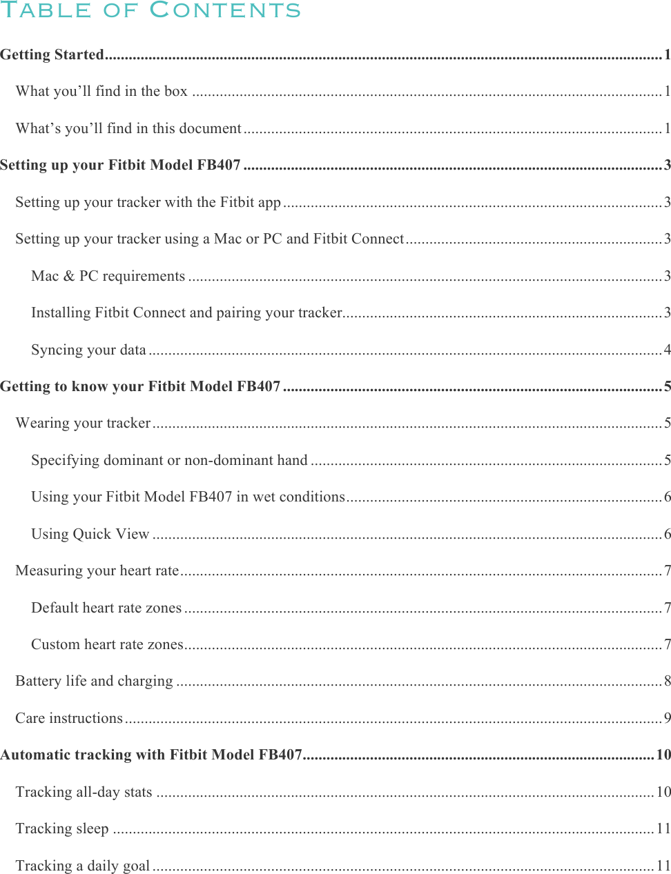     Table of Contents Getting Started ............................................................................................................................................. 1&amp;What you’ll find in the box ....................................................................................................................... 1&amp;What’s you’ll find in this document .......................................................................................................... 1&amp;Setting up your Fitbit Model FB407 .......................................................................................................... 3&amp;Setting up your tracker with the Fitbit app ................................................................................................ 3&amp;Setting up your tracker using a Mac or PC and Fitbit Connect ................................................................. 3&amp;Mac &amp; PC requirements ........................................................................................................................ 3&amp;Installing Fitbit Connect and pairing your tracker ................................................................................. 3&amp;Syncing your data .................................................................................................................................. 4&amp;Getting to know your Fitbit Model FB407 ................................................................................................ 5&amp;Wearing your tracker ................................................................................................................................. 5&amp;Specifying dominant or non-dominant hand ......................................................................................... 5&amp;Using your Fitbit Model FB407 in wet conditions ................................................................................ 6&amp;Using Quick View ................................................................................................................................. 6&amp;Measuring your heart rate .......................................................................................................................... 7&amp;Default heart rate zones ......................................................................................................................... 7&amp;Custom heart rate zones ......................................................................................................................... 7&amp;Battery life and charging ........................................................................................................................... 8&amp;Care instructions ........................................................................................................................................ 9&amp;Automatic tracking with Fitbit Model FB407 ......................................................................................... 10&amp;Tracking all-day stats .............................................................................................................................. 10&amp;Tracking sleep ......................................................................................................................................... 11&amp;Tracking a daily goal ............................................................................................................................... 11&amp;