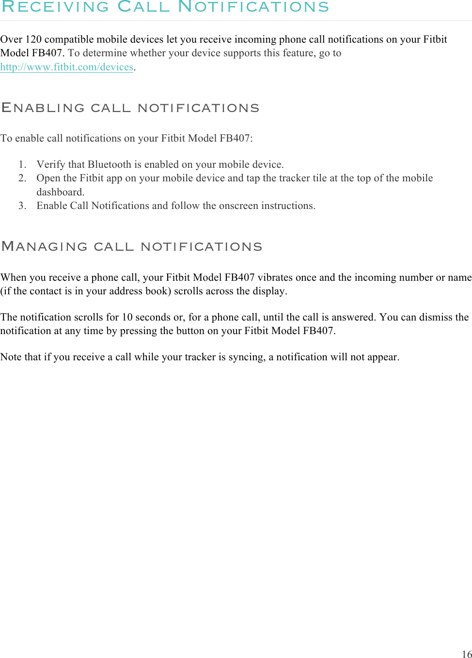  16  Receiving Call Notifications Over 120 compatible mobile devices let you receive incoming phone call notifications on your Fitbit Model FB407. To determine whether your device supports this feature, go to http://www.fitbit.com/devices.  Enabling call notifications To enable call notifications on your Fitbit Model FB407: 1. Verify that Bluetooth is enabled on your mobile device.  2. Open the Fitbit app on your mobile device and tap the tracker tile at the top of the mobile dashboard. 3. Enable Call Notifications and follow the onscreen instructions. Managing call notifications When you receive a phone call, your Fitbit Model FB407 vibrates once and the incoming number or name (if the contact is in your address book) scrolls across the display.  The notification scrolls for 10 seconds or, for a phone call, until the call is answered. You can dismiss the notification at any time by pressing the button on your Fitbit Model FB407.  Note that if you receive a call while your tracker is syncing, a notification will not appear.  