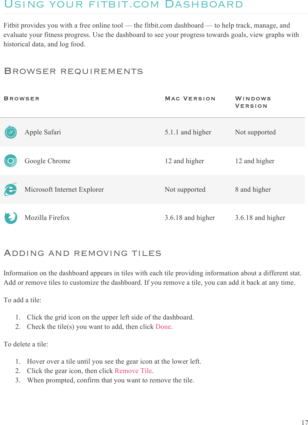  17  Using your fitbit.com Dashboard Fitbit provides you with a free online tool — the fitbit.com dashboard — to help track, manage, and evaluate your fitness progress. Use the dashboard to see your progress towards goals, view graphs with historical data, and log food.  Browser requirements Browser   Mac Version Windows Version  Apple Safari 5.1.1 and higher Not supported  Google Chrome 12 and higher 12 and higher  Microsoft Internet Explorer Not supported 8 and higher  Mozilla Firefox 3.6.18 and higher 3.6.18 and higher Adding and removing tiles Information on the dashboard appears in tiles with each tile providing information about a different stat. Add or remove tiles to customize the dashboard. If you remove a tile, you can add it back at any time. To add a tile: 1. Click the grid icon on the upper left side of the dashboard. 2. Check the tile(s) you want to add, then click Done. To delete a tile:   1. Hover over a tile until you see the gear icon at the lower left. 2. Click the gear icon, then click Remove Tile. 3. When prompted, confirm that you want to remove the tile.   