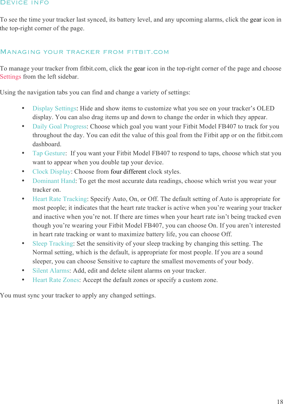  18  Device info  To see the time your tracker last synced, its battery level, and any upcoming alarms, click the gear icon in the top-right corner of the page. Managing your tracker from fitbit.com To manage your tracker from fitbit.com, click the gear icon in the top-right corner of the page and choose Settings from the left sidebar. Using the navigation tabs you can find and change a variety of settings:   • Display Settings: Hide and show items to customize what you see on your tracker’s OLED display. You can also drag items up and down to change the order in which they appear.  • Daily Goal Progress: Choose which goal you want your Fitbit Model FB407 to track for you throughout the day. You can edit the value of this goal from the Fitbit app or on the fitbit.com dashboard.  • Tap Gesture:  If you want your Fitbit Model FB407 to respond to taps, choose which stat you want to appear when you double tap your device.  • Clock Display: Choose from four different clock styles. • Dominant Hand: To get the most accurate data readings, choose which wrist you wear your tracker on.  • Heart Rate Tracking: Specify Auto, On, or Off. The default setting of Auto is appropriate for most people; it indicates that the heart rate tracker is active when you’re wearing your tracker and inactive when you’re not. If there are times when your heart rate isn’t being tracked even though you’re wearing your Fitbit Model FB407, you can choose On. If you aren’t interested in heart rate tracking or want to maximize battery life, you can choose Off. • Sleep Tracking: Set the sensitivity of your sleep tracking by changing this setting. The Normal setting, which is the default, is appropriate for most people. If you are a sound sleeper, you can choose Sensitive to capture the smallest movements of your body. • Silent Alarms: Add, edit and delete silent alarms on your tracker. • Heart Rate Zones: Accept the default zones or specify a custom zone.  You must sync your tracker to apply any changed settings.  