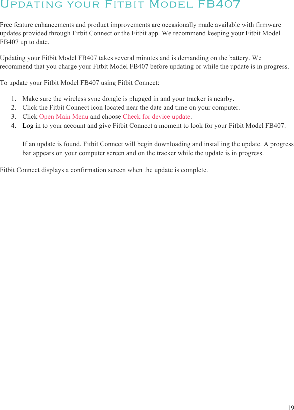  19  Updating your Fitbit Model FB407 Free feature enhancements and product improvements are occasionally made available with firmware updates provided through Fitbit Connect or the Fitbit app. We recommend keeping your Fitbit Model FB407 up to date. Updating your Fitbit Model FB407 takes several minutes and is demanding on the battery. We recommend that you charge your Fitbit Model FB407 before updating or while the update is in progress.   To update your Fitbit Model FB407 using Fitbit Connect:  1. Make sure the wireless sync dongle is plugged in and your tracker is nearby.  2. Click the Fitbit Connect icon located near the date and time on your computer. 3. Click Open Main Menu and choose Check for device update. 4. Log in to your account and give Fitbit Connect a moment to look for your Fitbit Model FB407.  If an update is found, Fitbit Connect will begin downloading and installing the update. A progress bar appears on your computer screen and on the tracker while the update is in progress. Fitbit Connect displays a confirmation screen when the update is complete.  
