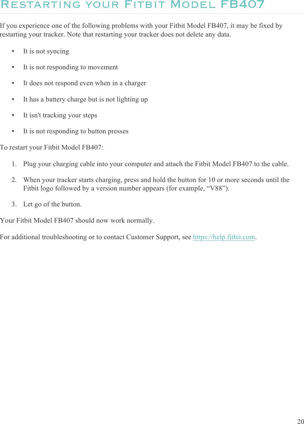  20  Restarting your Fitbit Model FB407 If you experience one of the following problems with your Fitbit Model FB407, it may be fixed by restarting your tracker. Note that restarting your tracker does not delete any data. • It is not syncing • It is not responding to movement • It does not respond even when in a charger • It has a battery charge but is not lighting up • It isn&apos;t tracking your steps • It is not responding to button presses To restart your Fitbit Model FB407: 1. Plug your charging cable into your computer and attach the Fitbit Model FB407 to the cable. 2. When your tracker starts charging, press and hold the button for 10 or more seconds until the Fitbit logo followed by a version number appears (for example, “V88”). 3. Let go of the button. Your Fitbit Model FB407 should now work normally. For additional troubleshooting or to contact Customer Support, see https://help.fitbit.com.   