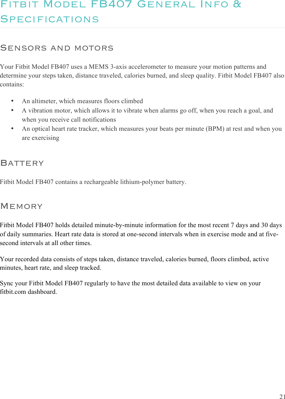  21  Fitbit Model FB407 General Info &amp; Specifications Sensors and motors Your Fitbit Model FB407 uses a MEMS 3-axis accelerometer to measure your motion patterns and determine your steps taken, distance traveled, calories burned, and sleep quality. Fitbit Model FB407 also contains:  • An altimeter, which measures floors climbed • A vibration motor, which allows it to vibrate when alarms go off, when you reach a goal, and when you receive call notifications • An optical heart rate tracker, which measures your beats per minute (BPM) at rest and when you are exercising Battery Fitbit Model FB407 contains a rechargeable lithium-polymer battery.  Memory Fitbit Model FB407 holds detailed minute-by-minute information for the most recent 7 days and 30 days of daily summaries. Heart rate data is stored at one-second intervals when in exercise mode and at five-second intervals at all other times. Your recorded data consists of steps taken, distance traveled, calories burned, floors climbed, active minutes, heart rate, and sleep tracked.  Sync your Fitbit Model FB407 regularly to have the most detailed data available to view on your fitbit.com dashboard.    