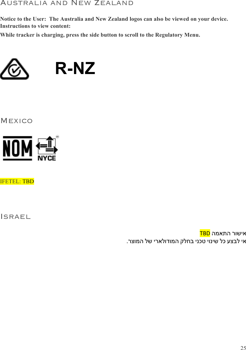  25  Australia and New Zealand Notice to the User:  The Australia and New Zealand logos can also be viewed on your device.  Instructions to view content: While tracker is charging, press the side button to scroll to the Regulatory Menu.  !R-NZ  Mexico   IFETEL: TBD  Israel TBD&amp;המאתה&amp;רושיא&amp;.רצומה&amp;לש&amp;יראלודומה&amp;קלחב&amp;ינכט&amp;יוניש&amp;לכ&amp;עצבל&amp;יא    