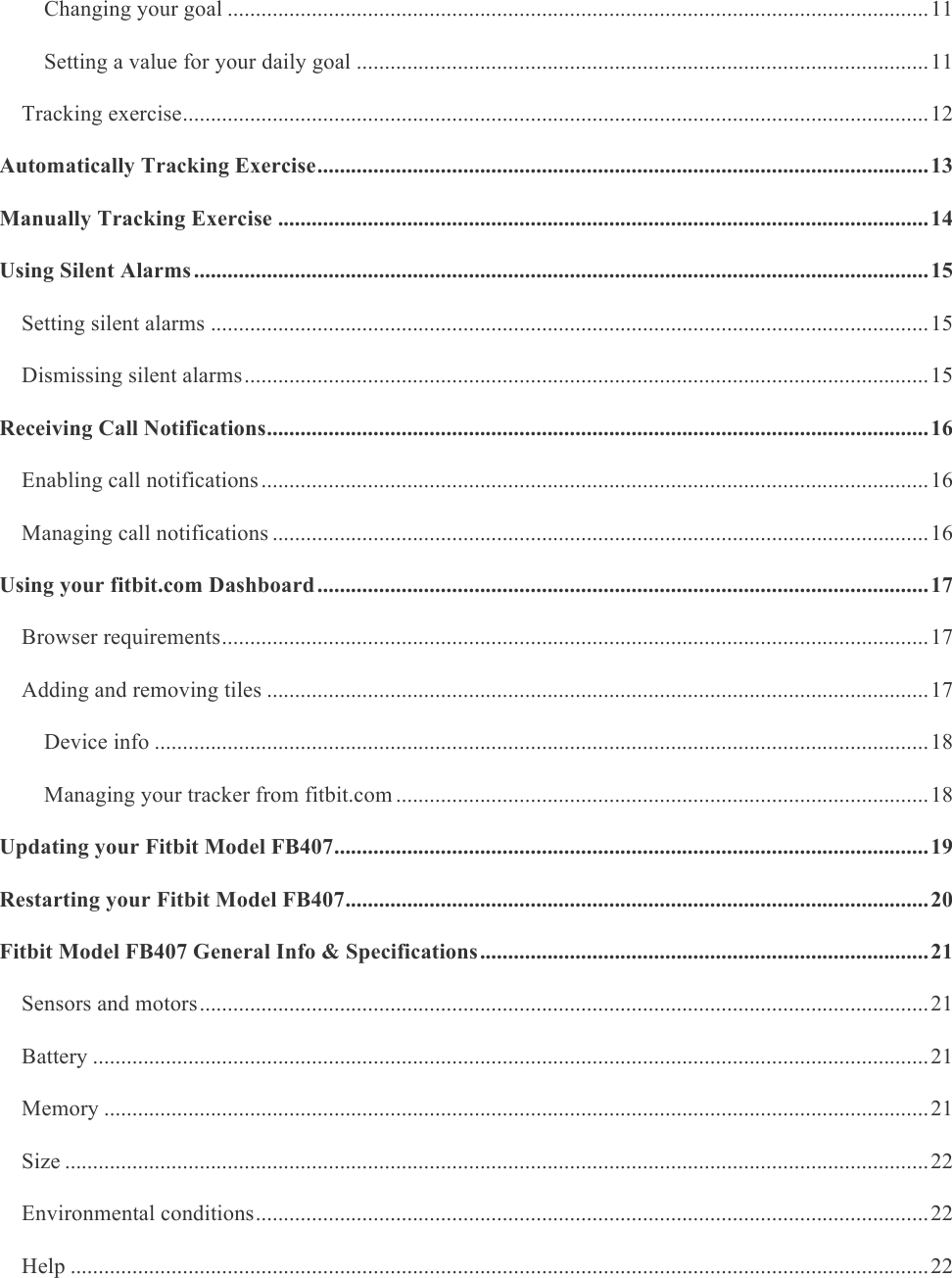     Changing your goal ............................................................................................................................. 11&amp;Setting a value for your daily goal ...................................................................................................... 11&amp;Tracking exercise ..................................................................................................................................... 12&amp;Automatically Tracking Exercise ............................................................................................................. 13&amp;Manually Tracking Exercise .................................................................................................................... 14&amp;Using Silent Alarms ................................................................................................................................... 15&amp;Setting silent alarms ................................................................................................................................ 15&amp;Dismissing silent alarms .......................................................................................................................... 15&amp;Receiving Call Notifications ...................................................................................................................... 16&amp;Enabling call notifications ....................................................................................................................... 16&amp;Managing call notifications ..................................................................................................................... 16&amp;Using your fitbit.com Dashboard ............................................................................................................. 17&amp;Browser requirements .............................................................................................................................. 17&amp;Adding and removing tiles ...................................................................................................................... 17&amp;Device info .......................................................................................................................................... 18&amp;Managing your tracker from fitbit.com ............................................................................................... 18&amp;Updating your Fitbit Model FB407 .......................................................................................................... 19&amp;Restarting your Fitbit Model FB407 ........................................................................................................ 20&amp;Fitbit Model FB407 General Info &amp; Specifications ................................................................................ 21&amp;Sensors and motors .................................................................................................................................. 21&amp;Battery ..................................................................................................................................................... 21&amp;Memory ................................................................................................................................................... 21&amp;Size .......................................................................................................................................................... 22&amp;Environmental conditions ........................................................................................................................ 22&amp;Help ......................................................................................................................................................... 22&amp;