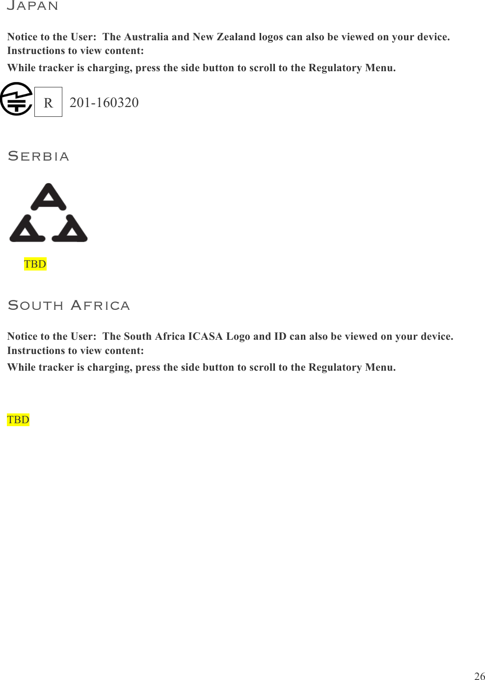  26  Japan Notice to the User:  The Australia and New Zealand logos can also be viewed on your device.  Instructions to view content: While tracker is charging, press the side button to scroll to the Regulatory Menu. Serbia        TBD South Africa Notice to the User:  The South Africa ICASA Logo and ID can also be viewed on your device.  Instructions to view content: While tracker is charging, press the side button to scroll to the Regulatory Menu.  TBD    30    Compliant with the standard R&amp;TTE 99/CE/05 Conforme à la norme R&amp;TTE 99/CE/05  Australia and New Zealand !R-NZ Mexico  IFETEL: TBD Israel TBD!המאתה!רושיא!.רצומה!לש!יראלודומה!קלחב!ינכט!יוניש!לכ!עצבל!ןיא Japan   The Japanese Certification logo and ID can also be viewed on your device.  Instructions to view content: 1. Click left button on device 2. Tap “Settings” 3. Scroll through menu to “Regulatory Info” 201-150444R 201-160320 