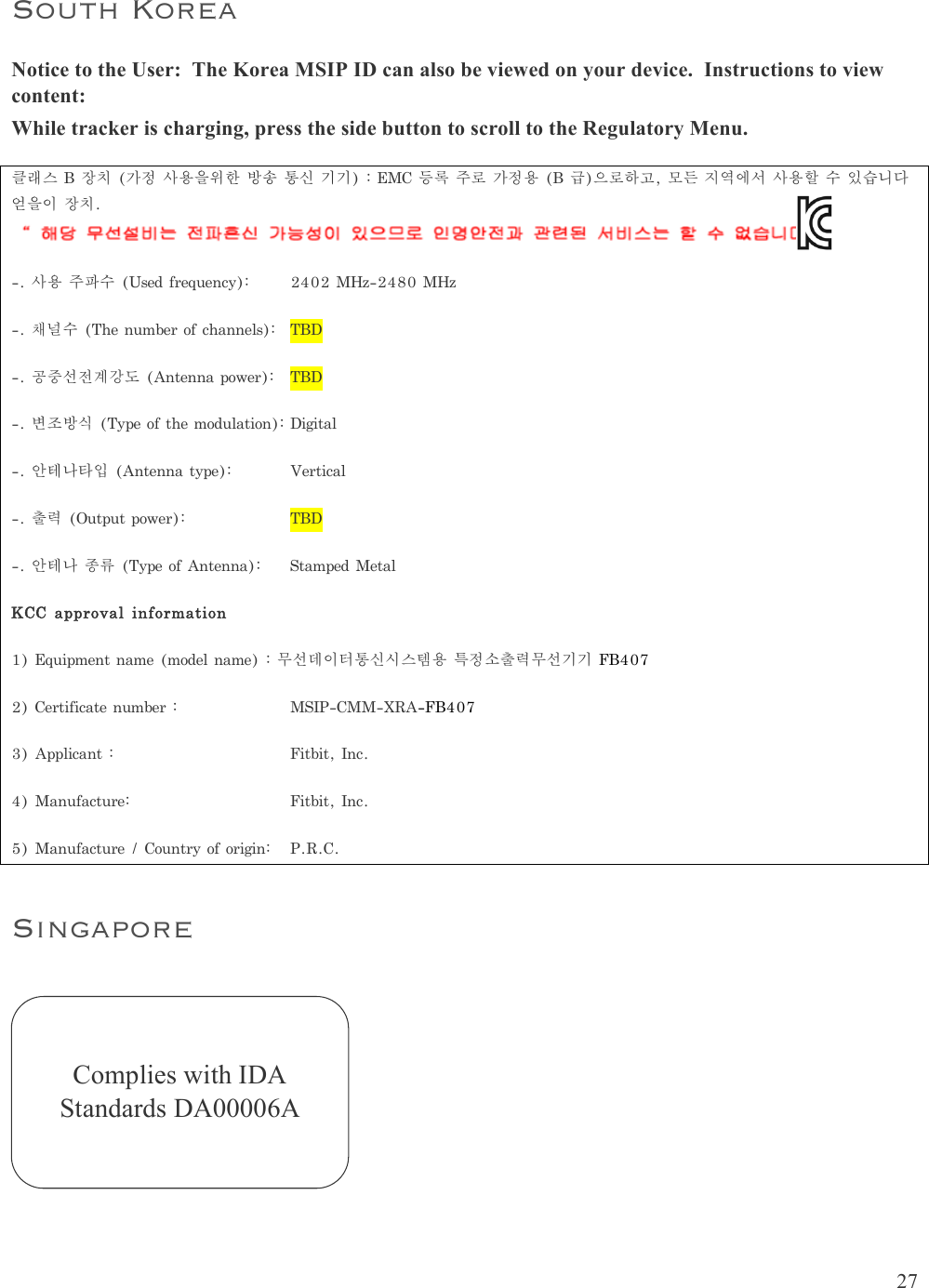  27  South Korea Notice to the User:  The Korea MSIP ID can also be viewed on your device.  Instructions to view content: While tracker is charging, press the side button to scroll to the Regulatory Menu. 클래스B장치(가정사용을위한방송통신기기):EMC등록주로가정용(B급)으로하고,모든지역에서사용할수있습니다얻을이장치. -.사용주파수(Usedfrequency):2402MHz-2480MHz-.채널수(Thenumberofchannels):TBD-.공중선전계강도(Antennapower):TBD-.변조방식(Typeofthemodulation):Digital-.안테나타입(Antennatype):Vertical-.출력(Outputpower):  TBD-.안테나종류(TypeofAntenna):StampedMetalKCCapprovalinformation1)Equipmentname(modelname):무선데이터통신시스템용특정소출력무선기기FB4072)Certificatenumber:  MSIP-CMM-XRA-FB4073)Applicant:Fitbit,Inc.4)Manufacture:Fitbit,Inc.5)Manufacture/Countryoforigin:P.R.C.Singapore     Complies with IDA Standards DA00006A 