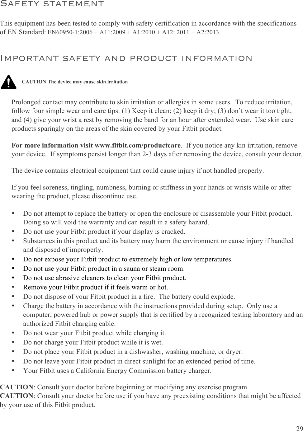  29  Safety statement This equipment has been tested to comply with safety certification in accordance with the specifications of EN Standard: EN60950-1:2006 + A11:2009 + A1:2010 + A12: 2011 + A2:2013. Important safety and product information   Prolonged contact may contribute to skin irritation or allergies in some users.  To reduce irritation, follow four simple wear and care tips: (1) Keep it clean; (2) keep it dry; (3) don’t wear it too tight, and (4) give your wrist a rest by removing the band for an hour after extended wear.  Use skin care products sparingly on the areas of the skin covered by your Fitbit product. For more information visit www.fitbit.com/productcare.  If you notice any kin irritation, remove your device.  If symptoms persist longer than 2-3 days after removing the device, consult your doctor. The device contains electrical equipment that could cause injury if not handled properly. If you feel soreness, tingling, numbness, burning or stiffness in your hands or wrists while or after wearing the product, please discontinue use. • Do not attempt to replace the battery or open the enclosure or disassemble your Fitbit product.  Doing so will void the warranty and can result in a safety hazard. • Do not use your Fitbit product if your display is cracked. • Substances in this product and its battery may harm the environment or cause injury if handled and disposed of improperly. • Do not expose your Fitbit product to extremely high or low temperatures. • Do not use your Fitbit product in a sauna or steam room. • Do not use abrasive cleaners to clean your Fitbit product. • Remove your Fitbit product if it feels warm or hot. • Do not dispose of your Fitbit product in a fire.  The battery could explode. • Charge the battery in accordance with the instructions provided during setup.  Only use a computer, powered hub or power supply that is certified by a recognized testing laboratory and an authorized Fitbit charging cable. • Do not wear your Fitbit product while charging it. • Do not charge your Fitbit product while it is wet. • Do not place your Fitbit product in a dishwasher, washing machine, or dryer. • Do not leave your Fitbit product in direct sunlight for an extended period of time. • Your Fitbit uses a California Energy Commission battery charger. CAUTION: Consult your doctor before beginning or modifying any exercise program. CAUTION: Consult your doctor before use if you have any preexisting conditions that might be affected by your use of this Fitbit product. CAUTION The device may cause skin irritation 