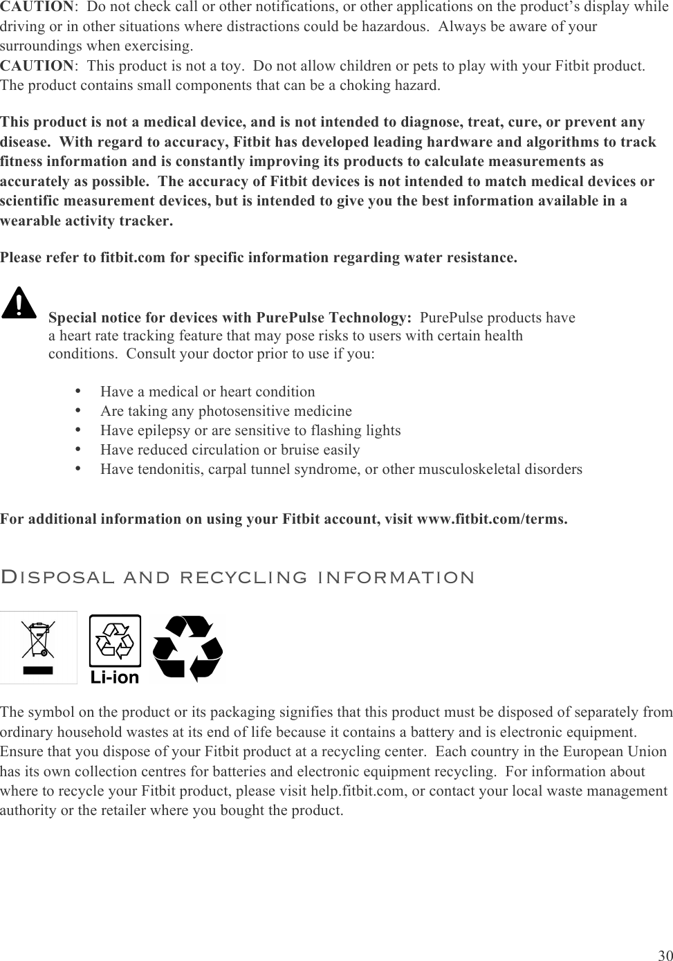  30  CAUTION:  Do not check call or other notifications, or other applications on the product’s display while driving or in other situations where distractions could be hazardous.  Always be aware of your surroundings when exercising. CAUTION:  This product is not a toy.  Do not allow children or pets to play with your Fitbit product.  The product contains small components that can be a choking hazard. This product is not a medical device, and is not intended to diagnose, treat, cure, or prevent any disease.  With regard to accuracy, Fitbit has developed leading hardware and algorithms to track fitness information and is constantly improving its products to calculate measurements as accurately as possible.  The accuracy of Fitbit devices is not intended to match medical devices or scientific measurement devices, but is intended to give you the best information available in a wearable activity tracker. Please refer to fitbit.com for specific information regarding water resistance.      For additional information on using your Fitbit account, visit www.fitbit.com/terms. Disposal and recycling information         The symbol on the product or its packaging signifies that this product must be disposed of separately from ordinary household wastes at its end of life because it contains a battery and is electronic equipment.  Ensure that you dispose of your Fitbit product at a recycling center.  Each country in the European Union has its own collection centres for batteries and electronic equipment recycling.  For information about where to recycle your Fitbit product, please visit help.fitbit.com, or contact your local waste management authority or the retailer where you bought the product.     Special notice for devices with PurePulse Technology:  PurePulse products have a heart rate tracking feature that may pose risks to users with certain health conditions.  Consult your doctor prior to use if you:  •Have a medical or heart condition •Are taking any photosensitive medicine •Have epilepsy or are sensitive to flashing lights •Have reduced circulation or bruise easily •Have tendonitis, carpal tunnel syndrome, or other musculoskeletal disorders 
