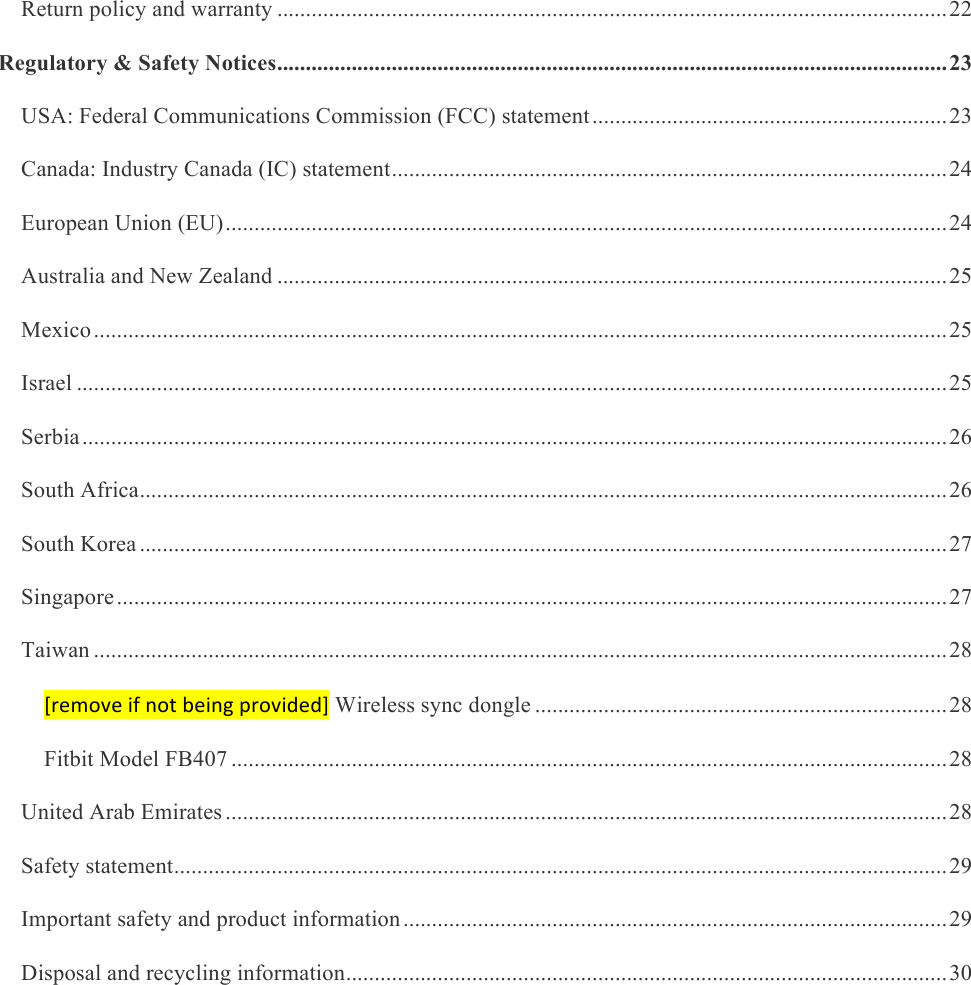     Return policy and warranty ..................................................................................................................... 22&amp;Regulatory &amp; Safety Notices ..................................................................................................................... 23&amp;USA: Federal Communications Commission (FCC) statement .............................................................. 23&amp;Canada: Industry Canada (IC) statement ................................................................................................. 24&amp;European Union (EU) .............................................................................................................................. 24&amp;Australia and New Zealand ..................................................................................................................... 25&amp;Mexico ..................................................................................................................................................... 25&amp;Israel ........................................................................................................................................................ 25&amp;Serbia ....................................................................................................................................................... 26&amp;South Africa ............................................................................................................................................. 26&amp;South Korea ............................................................................................................................................. 27&amp;Singapore ................................................................................................................................................. 27&amp;Taiwan ..................................................................................................................................................... 28&amp;[remove&amp;if&amp;not&amp;being&amp;provided] Wireless sync dongle ........................................................................ 28&amp;Fitbit Model FB407 ............................................................................................................................. 28&amp;United Arab Emirates .............................................................................................................................. 28&amp;Safety statement ....................................................................................................................................... 29&amp;Important safety and product information ............................................................................................... 29&amp;Disposal and recycling information ......................................................................................................... 30&amp; 