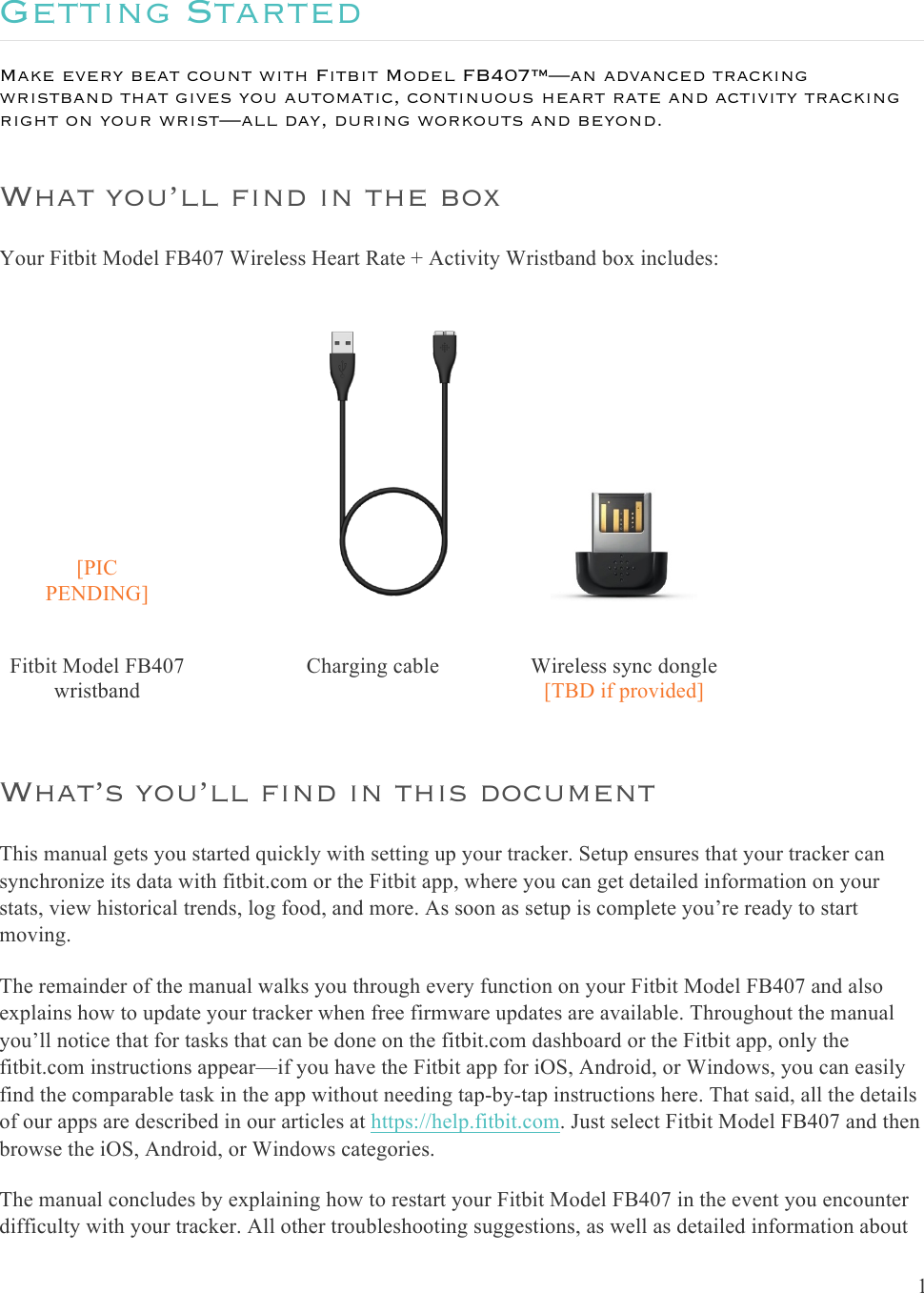  1  Getting Started Make every beat count with Fitbit Model FB407™—an advanced tracking wristband that gives you automatic, continuous heart rate and activity tracking right on your wrist—all day, during workouts and beyond. What you’ll find in the box Your Fitbit Model FB407 Wireless Heart Rate + Activity Wristband box includes: [PIC PENDING]     Fitbit Model FB407 wristband      Charging cable Wireless sync dongle [TBD if provided]  What’s you’ll find in this document This manual gets you started quickly with setting up your tracker. Setup ensures that your tracker can synchronize its data with fitbit.com or the Fitbit app, where you can get detailed information on your stats, view historical trends, log food, and more. As soon as setup is complete you’re ready to start moving.  The remainder of the manual walks you through every function on your Fitbit Model FB407 and also explains how to update your tracker when free firmware updates are available. Throughout the manual you’ll notice that for tasks that can be done on the fitbit.com dashboard or the Fitbit app, only the fitbit.com instructions appear—if you have the Fitbit app for iOS, Android, or Windows, you can easily find the comparable task in the app without needing tap-by-tap instructions here. That said, all the details of our apps are described in our articles at https://help.fitbit.com. Just select Fitbit Model FB407 and then browse the iOS, Android, or Windows categories.  The manual concludes by explaining how to restart your Fitbit Model FB407 in the event you encounter difficulty with your tracker. All other troubleshooting suggestions, as well as detailed information about 