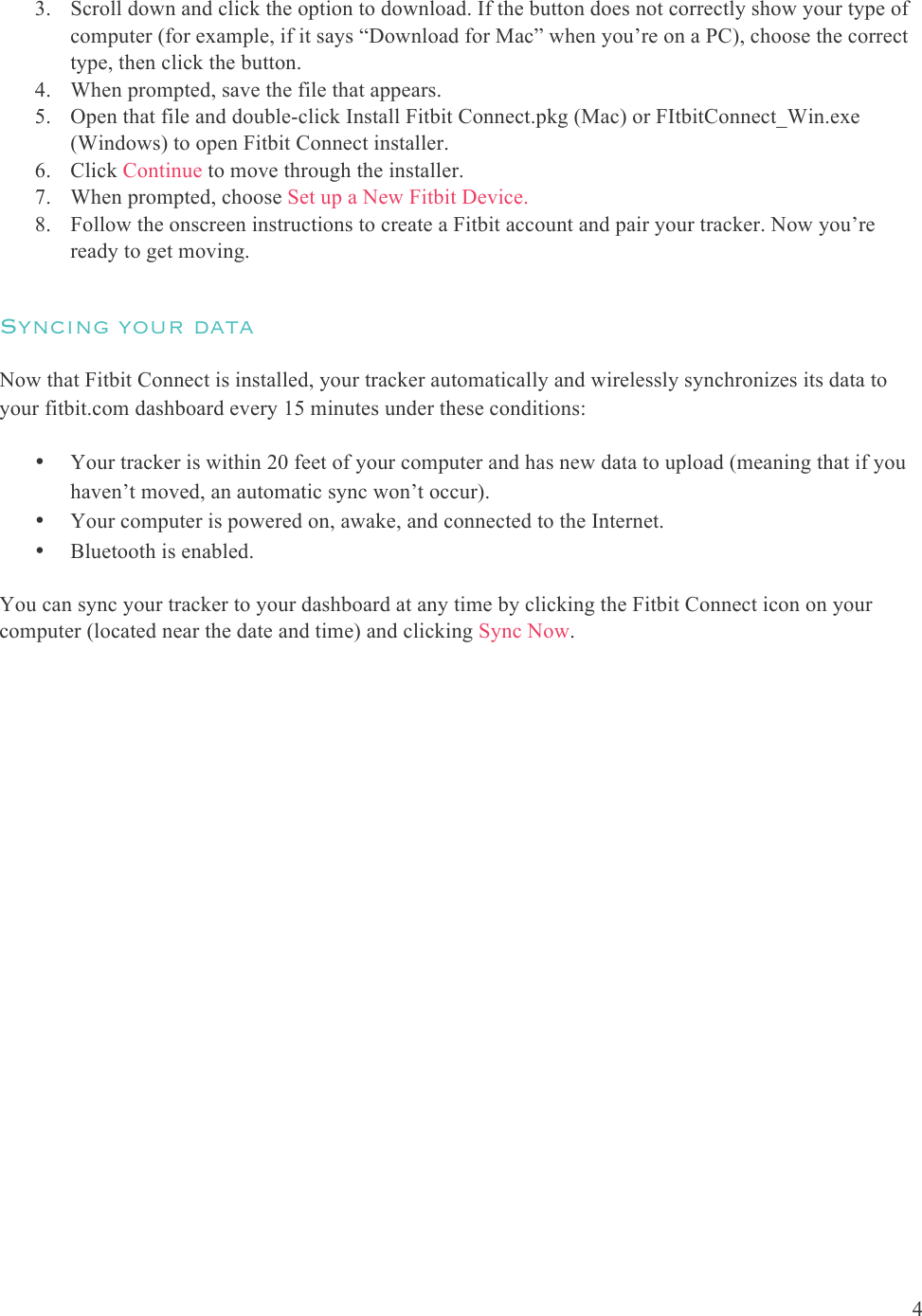  4  3. Scroll down and click the option to download. If the button does not correctly show your type of computer (for example, if it says “Download for Mac” when you’re on a PC), choose the correct type, then click the button.  4. When prompted, save the file that appears.  5. Open that file and double-click Install Fitbit Connect.pkg (Mac) or FItbitConnect_Win.exe (Windows) to open Fitbit Connect installer. 6. Click Continue to move through the installer.  7. When prompted, choose Set up a New Fitbit Device.  8. Follow the onscreen instructions to create a Fitbit account and pair your tracker. Now you’re ready to get moving.   Syncing your data Now that Fitbit Connect is installed, your tracker automatically and wirelessly synchronizes its data to your fitbit.com dashboard every 15 minutes under these conditions:  • Your tracker is within 20 feet of your computer and has new data to upload (meaning that if you haven’t moved, an automatic sync won’t occur). • Your computer is powered on, awake, and connected to the Internet. • Bluetooth is enabled. You can sync your tracker to your dashboard at any time by clicking the Fitbit Connect icon on your computer (located near the date and time) and clicking Sync Now.  