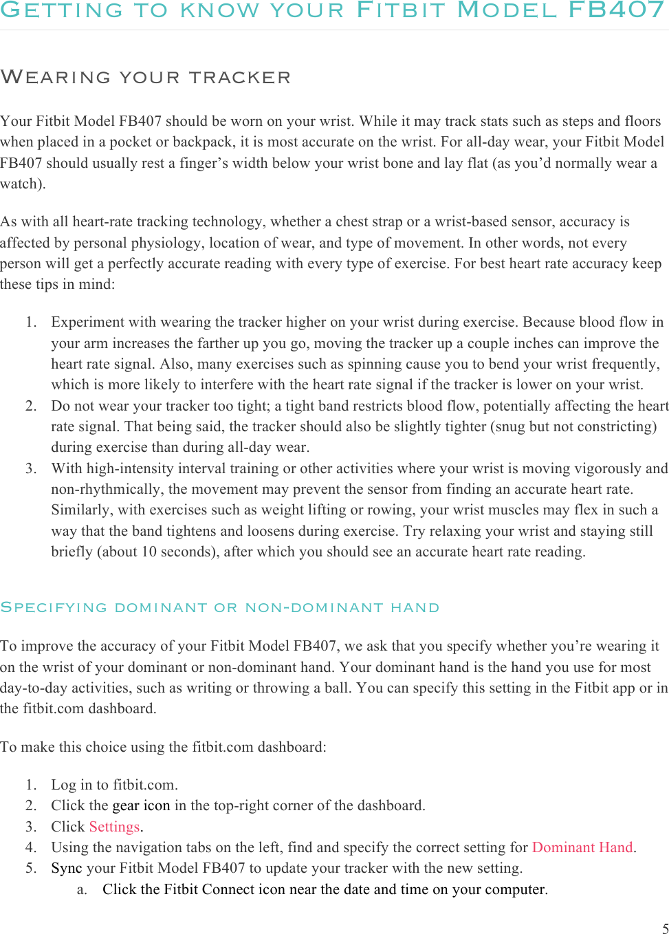  5  Getting to know your Fitbit Model FB407 Wearing your tracker Your Fitbit Model FB407 should be worn on your wrist. While it may track stats such as steps and floors when placed in a pocket or backpack, it is most accurate on the wrist. For all-day wear, your Fitbit Model FB407 should usually rest a finger’s width below your wrist bone and lay flat (as you’d normally wear a watch).  As with all heart-rate tracking technology, whether a chest strap or a wrist-based sensor, accuracy is affected by personal physiology, location of wear, and type of movement. In other words, not every person will get a perfectly accurate reading with every type of exercise. For best heart rate accuracy keep these tips in mind:  1. Experiment with wearing the tracker higher on your wrist during exercise. Because blood flow in your arm increases the farther up you go, moving the tracker up a couple inches can improve the heart rate signal. Also, many exercises such as spinning cause you to bend your wrist frequently, which is more likely to interfere with the heart rate signal if the tracker is lower on your wrist. 2. Do not wear your tracker too tight; a tight band restricts blood flow, potentially affecting the heart rate signal. That being said, the tracker should also be slightly tighter (snug but not constricting) during exercise than during all-day wear.  3. With high-intensity interval training or other activities where your wrist is moving vigorously and non-rhythmically, the movement may prevent the sensor from finding an accurate heart rate. Similarly, with exercises such as weight lifting or rowing, your wrist muscles may flex in such a way that the band tightens and loosens during exercise. Try relaxing your wrist and staying still briefly (about 10 seconds), after which you should see an accurate heart rate reading. Specifying dominant or non-dominant hand To improve the accuracy of your Fitbit Model FB407, we ask that you specify whether you’re wearing it on the wrist of your dominant or non-dominant hand. Your dominant hand is the hand you use for most day-to-day activities, such as writing or throwing a ball. You can specify this setting in the Fitbit app or in the fitbit.com dashboard. To make this choice using the fitbit.com dashboard: 1. Log in to fitbit.com. 2. Click the gear icon in the top-right corner of the dashboard. 3. Click Settings. 4. Using the navigation tabs on the left, find and specify the correct setting for Dominant Hand. 5. Sync your Fitbit Model FB407 to update your tracker with the new setting.  a. Click the Fitbit Connect icon near the date and time on your computer. 