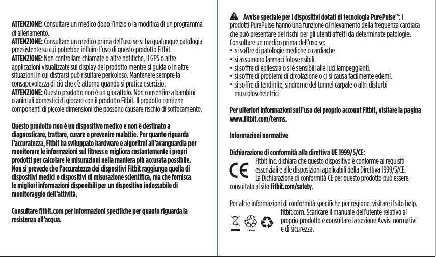 ATTENZIONE: Consultare un medico dopo l’inizio o la modiﬁca di un programma di allenamento.ATTENZIONE: Consultare un medico prima dell’uso se si ha qualunque patologia preesistente su cui potrebbe inﬂuire l’uso di questo prodotto Fitbit.ATTENZIONE: Non controllare chiamate o altre notiﬁche, il GPS o altre applicazioni visualizzate sul display del prodotto mentre si guida o in altre situazioni in cui distrarsi può risultare pericoloso. Mantenere sempre la consapevolezza di ciò che c’è attorno quando si pratica esercizio.ATTENZIONE: Questo prodotto non è un giocattolo. Non consentire a bambini o animali domestici di giocare con il prodotto Fitbit. Il prodotto contiene componenti di piccole dimensioni che possono causare rischio di soocamento.Questo prodotto non è un dispositivo medico e non è destinato a diagnosticare, trattare, curare o prevenire malattie. Per quanto riguarda l’accuratezza, Fitbit ha sviluppato hardware e algoritmi all’avanguardia per monitorare le informazioni sul ﬁtness e migliora costantemente i propri prodotti per calcolare le misurazioni nella maniera più accurata possibile. Non si prevede che l’accuratezza dei dispositivi Fitbit raggiunga quella di dispositivi medici o dispositivi di misurazione scientiﬁca, ma che fornisca le migliori informazioni disponibili per un dispositivo indossabile di monitoraggio dell’attività.Consultare ﬁtbit.com per informazioni speciﬁche per quanto riguarda la resistenza all’acqua.    Avviso speciale per i dispositivi dotati di tecnologia PurePulse™: I prodotti PurePulse hanno una funzione di rilevamento della frequenza cardiaca che può presentare dei rischi per gli utenti aetti da determinate patologie.Consultare un medico prima dell’uso se:•  si sore di patologie mediche o cardiache• si assumono farmaci fotosensibili.• si sore di epilessia o si è sensibili alle luci lampeggianti.• si sore di problemi di circolazione o ci si causa facilmente edemi.• si sore di tendinite, sindrome del tunnel carpale o altri disturbi muscoloscheletriciPer ulteriori informazioni sull’uso del proprio account Fitbit, visitare la pagina www.ﬁtbit.com/terms.Informazioni normativeDichiarazione di conformità alla direttiva UE 1999/5/CE:Fitbit Inc. dichiara che questo dispositivo è conforme ai requisiti essenziali e alle disposizioni applicabili della Direttiva 1999/5/CE. La Dichiarazione di conformità CE per questo prodotto può essere consultata al sito ﬁtbit.com/safety.Per altre informazioni di conformità speciﬁche per regione, visitare il sito help.ﬁtbit.com. Scaricare il manuale dell’utente relativo al proprio prodotto e consultare la sezione Avvisi normativi e di sicurezza.Saddle Stitch64 page countFolded OpenAtom Regulatory Guide DielineDieline#126-0100-01 rev 2