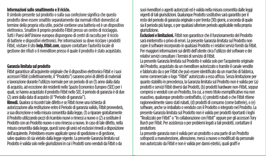 Informazioni sullo smaltimento e il riciclo.     Il simbolo presente sul prodotto o sulla sua confezione signiﬁca che questo prodotto deve essere smaltito separatamente dai normali riﬁuti domestici al termine della propria vita utile, poiché contiene una batteria ed è un dispositivo elettronico. Smaltire il proprio prodotto Fitbit presso un centro di riciclaggio. Tutti i Paesi dell’Unione europea dispongono di centri di raccolta per il riciclo di batterie e dispositivi elettronici. Per informazioni su dove riciclare i prodotti Fitbit, visitare il sito help.ﬁtbit.com, oppure contattare l’autorità locale di gestione dei riﬁuti o il rivenditore presso il quale il prodotto è stato acquistato. Garanzia limitata sul prodottoFitbit garantisce all’acquirente originale che il dispositivo elettronico Fitbit e i suoi accessori Fitbit (collettivamente, il “Prodotto”) saranno privi di difetti di materiali e lavorazione durante l’utilizzo normale per un periodo di un (1) anno dalla data di acquisto, ad eccezione dei residenti nello Spazio Economico Europeo (SEE) per i quali, se hanno acquistato il prodotto Fitbit nello SEE, il periodo di garanzia è di due (2) anni dalla data di acquisto (il “Periodo di garanzia”).Rimedi. Qualora si riscontri tale difetto e se Fitbit riceve una richiesta di autorizzazione alla restituzione entro il Periodo di garanzia valido, Fitbit provvederà, a sua discrezione e nella misura consentita dalla legge, (1) a riparare gratuitamente il Prodotto utilizzando pezzi di ricambio nuovi o rimessi a nuovo o (2) a sostituire il Prodotto con un Prodotto nuovo o uno rimesso a nuovo. In caso di tale difetto, nella misura consentita dalla legge, questi sono gli unici ed esclusivi rimedi a disposizione dell’acquirente. Potrebbero essere applicate spese di spedizione e di gestione, salvo qualora ciò sia vietato dalla legge vigente. La presente Garanzia limitata sul Prodotto è valida solo nelle giurisdizioni in cui i Prodotti sono venduti da Fitbit o da suoi rivenditori o agenti autorizzati ed è valida nella misura consentita dalle leggi vigenti di tali giurisdizioni. Qualunque Prodotto sostitutivo sarà garantito per il resto del periodo di garanzia originale o per trenta (30) giorni, a seconda di quale sia il periodo più lungo, o per qualsiasi ulteriore periodo applicabile nella propria giurisdizione.Esclusioni e limitazioni. Fitbit non garantisce che il funzionamento del Prodotto sarà ininterrotto o privo di errori. La presente Garanzia limitata sul Prodotto non copre il software incorporato in qualsiasi Prodotto e i relativi servizi forniti da Fitbit. Per maggiori informazioni sui diritti dell’utente circa l’utilizzo del software e dei relativi servizi consultare i Termini di servizio di Fitbit.La presente Garanzia limitata sul Prodotto è valida solo per l’acquirente originale del Prodotto, acquistato da un rivenditore autorizzato o tramite il canale vendite e fabbricato da o per Fitbit che può essere identiﬁcato da un marchio di fabbrica, nome commerciale o logo “Fitbit” autorizzato a esso asso. Senza limitazione per quanto stabilito in precedenza, la Garanzia limitata sul Prodotto non è valida per (a) prodotti e servizi Fitbit diversi dai Prodotti, (b) prodotti hardware non-Fitbit, seppur compresi o venduti con un Prodotto, tra cui, a mero titolo esempliﬁcativo ma non esaustivo, qualunque prodotto contraatto, (c) prodotti rubati o che Fitbit ritiene ragionevolmente siano stati rubati, (d) prodotti di consumo (come batterie), o (e) software, anche se imballato o venduto con il Prodotto o integrato nel Prodotto. La presente Garanzia limitata sul Prodotto non è valida per prodotti riportanti i loghi “Realizzato per Fitbit” o “In collaborazione con Fitbit” oppure per gli accessori Tory Burch per Fitbit. Per assistenza o per problemi legati a tali prodotti, contattare il produttore. La presente garanzia non è valida per un prodotto o una parte di un Prodotto sottoposti a manutenzione, alterazione, messi a nuovo o modiﬁcati da personale non autorizzato da Fitbit e non è valida per danni estetici, quali gra e Saddle Stitch64 page countFolded OpenAtom Regulatory Guide DielineDieline#126-0100-01 rev 2