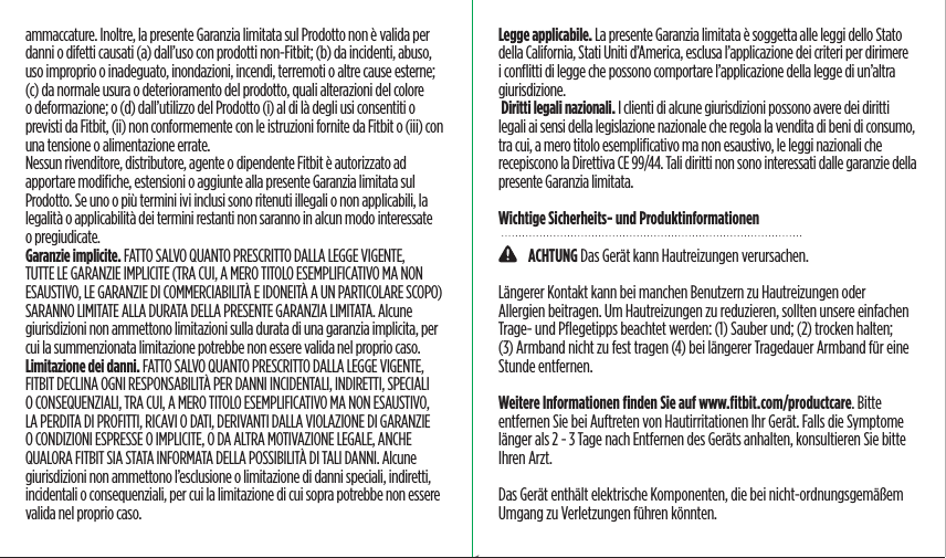 ammaccature. Inoltre, la presente Garanzia limitata sul Prodotto non è valida per danni o difetti causati (a) dall’uso con prodotti non-Fitbit; (b) da incidenti, abuso, uso improprio o inadeguato, inondazioni, incendi, terremoti o altre cause esterne; (c) da normale usura o deterioramento del prodotto, quali alterazioni del colore o deformazione; o (d) dall’utilizzo del Prodotto (i) al di là degli usi consentiti o previsti da Fitbit, (ii) non conformemente con le istruzioni fornite da Fitbit o (iii) con una tensione o alimentazione errate. Nessun rivenditore, distributore, agente o dipendente Fitbit è autorizzato ad apportare modiﬁche, estensioni o aggiunte alla presente Garanzia limitata sul Prodotto. Se uno o più termini ivi inclusi sono ritenuti illegali o non applicabili, la legalità o applicabilità dei termini restanti non saranno in alcun modo interessate o pregiudicate.Garanzie implicite. FATTO SALVO QUANTO PRESCRITTO DALLA LEGGE VIGENTE, TUTTE LE GARANZIE IMPLICITE (TRA CUI, A MERO TITOLO ESEMPLIFICATIVO MA NON ESAUSTIVO, LE GARANZIE DI COMMERCIABILITÀ E IDONEITÀ A UN PARTICOLARE SCOPO) SARANNO LIMITATE ALLA DURATA DELLA PRESENTE GARANZIA LIMITATA. Alcune giurisdizioni non ammettono limitazioni sulla durata di una garanzia implicita, per cui la summenzionata limitazione potrebbe non essere valida nel proprio caso.Limitazione dei danni. FATTO SALVO QUANTO PRESCRITTO DALLA LEGGE VIGENTE, FITBIT DECLINA OGNI RESPONSABILITÀ PER DANNI INCIDENTALI, INDIRETTI, SPECIALI O CONSEQUENZIALI, TRA CUI, A MERO TITOLO ESEMPLIFICATIVO MA NON ESAUSTIVO, LA PERDITA DI PROFITTI, RICAVI O DATI, DERIVANTI DALLA VIOLAZIONE DI GARANZIE O CONDIZIONI ESPRESSE O IMPLICITE, O DA ALTRA MOTIVAZIONE LEGALE, ANCHE QUALORA FITBIT SIA STATA INFORMATA DELLA POSSIBILITÀ DI TALI DANNI. Alcune giurisdizioni non ammettono l’esclusione o limitazione di danni speciali, indiretti, incidentali o consequenziali, per cui la limitazione di cui sopra potrebbe non essere valida nel proprio caso.Legge applicabile. La presente Garanzia limitata è soggetta alle leggi dello Stato della California, Stati Uniti d’America, esclusa l’applicazione dei criteri per dirimere i conﬂitti di legge che possono comportare l’applicazione della legge di un’altra giurisdizione. Diritti legali nazionali. I clienti di alcune giurisdizioni possono avere dei diritti legali ai sensi della legislazione nazionale che regola la vendita di beni di consumo, tra cui, a mero titolo esempliﬁcativo ma non esaustivo, le leggi nazionali che recepiscono la Direttiva CE 99/44. Tali diritti non sono interessati dalle garanzie della presente Garanzia limitata.Wichtige Sicherheits- und Produktinformationen    ACHTUNG Das Gerät kann Hautreizungen verursachen.Längerer Kontakt kann bei manchen Benutzern zu Hautreizungen oder Allergien beitragen. Um Hautreizungen zu reduzieren, sollten unsere einfachen Trage- und Pﬂegetipps beachtet werden: (1) Sauber und; (2) trocken halten; (3) Armband nicht zu fest tragen (4) bei längerer Tragedauer Armband für eine Stunde entfernen. Weitere Informationen ﬁnden Sie auf www.ﬁtbit.com/productcare. Bitte entfernen Sie bei Auftreten von Hautirritationen Ihr Gerät. Falls die Symptome länger als 2 - 3 Tage nach Entfernen des Geräts anhalten, konsultieren Sie bitte Ihren Arzt.Das Gerät enthält elektrische Komponenten, die bei nicht-ordnungsgemäßem Umgang zu Verletzungen führen könnten.Saddle Stitch64 page countFolded OpenAtom Regulatory Guide DielineDieline#126-0100-01 rev 2