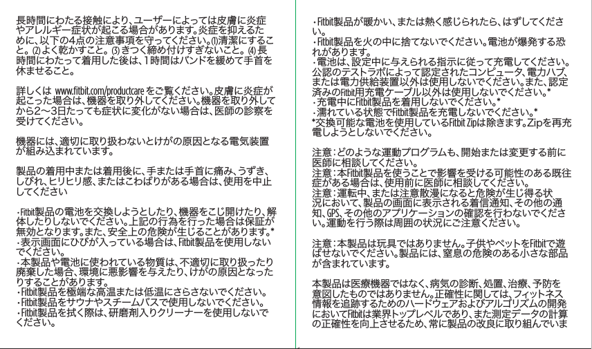 長時間にわたる接触により、ユーザーによっては皮膚に炎症やアレルギー症状が起こる場合があります。炎症を抑えるために、以下の4点の注意事項を守ってください。(1)清潔にすること 。 (2) よ く 乾 か す こ と 。 (3) きつく締め付けすぎないこと。 (4) 長時間にわたって着用した後は、1時間はバンドを緩めて手首を休ませること。詳しくは  www.ﬁtbit.com/productcare をご覧ください。皮膚に炎症が起こった場合は、機器を取り外してください。機器を取り外してから2～3日たっても症状に変化がない場合は、医師の診察を受 けてください 。機器には、適切に取り扱わないとけがの原因となる電気装置が組 み込まれています。製品の着用中または着用後に、手または手首に痛み、うずき、しび れ 、ヒリヒリ感 、またはこわばりがある 場 合 は 、使 用 を中 止してください•Fitbit製品の電池を交換しようとしたり、機器をこじ開けたり、解体したりしないでください。上記の行為を行った場合は保証が無効となります。また、安全上の危険が生じることがあります。*•表示画面にひびが入っている場合は、Fitbit製品を使用しないでください 。•本製品や電池に使われている物質は、不適切に取り扱ったり廃棄した場合、環境に悪影響を与えたり、けがの原因となったりすることがあります。•Fitbit製品を極端な高温または低温にさらさないでください。•Fitbit製 品 をサウナやスチームバ スで 使 用しないでください 。•Fitbit製品を拭く際は、研磨剤入りクリーナーを使用しないでください 。•Fitbit製品が暖かい、または熱く感じられたら、はずしてください。•Fitbit製品を火の中に捨てないでください。電池が爆発する恐れがあります。•電池は、設定中に与えられる指示に従って充電してください。公認のテストラボによって認定されたコンピュータ、電力ハブ、または電力供給装置以外は使用しないでください。また、認定済みのFitbit用充電ケーブル以外は使用しないでください。*•充電中にFitbit製 品 を 着 用 し な い で く だ さ い 。*•濡れている状態でFitbit製品を充電しないでください。**交換可能な電池を使用しているFitbit Zipは除きます。Zipを再充電しようとしないでください 。注意：どのような運動プログラムも、開始または変更する前に医師に相談してください。注 意：本 Fitbit製品を使うことで影響を受ける可能性のある既往症がある場合は、使用前に医師に相談してください。注意：運転中、または注意散漫になると危険が生じ得る状況において、製品の画面に表示される着信通知、その他の通知、GPS、その他のアプリケーションの確認を行わないでください。運動を行う際は周囲の状況にご注意ください。注意：本製品は玩具ではありません。子供やペットをFitbitで遊ばせないでください。製品には、窒息の危険のある小さな部品が含まれています。本製品は医療機器ではなく、病気の診断、処置、治療、予防を意図したものではありません。正確性に関しては、フィットネス情報を追跡するためのハードウェアおよびアルゴリズムの開発においてFitbitは業界トップレベルであり、また測定データの計算の正確性を向上させるため、常に製品の改良に取り組んでいまSaddle Stitch64 page countFolded OpenAtom Regulatory Guide DielineDieline#126-0100-01 rev 2