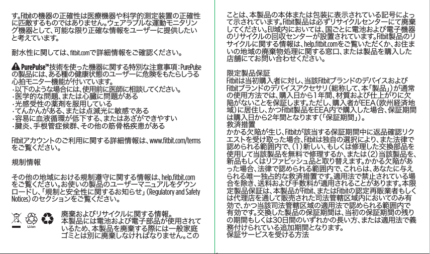 ことは、本製品の本体または包装に表示されている記号によって示されています。Fitbit製品は必ずリサイクルセンターにて廃棄してくだ さい 。EU域内においては、国ごとに電池および電子機器のリサイクルの回収センターが設置されています。Fitbit製品のリサイクル に 関 す る 情 報 は 、help.ﬁtbit.comをご覧いただくか、お住まいの地域の廃棄物処理に関する窓口、または製品を購入した店舗にてお問い合わせください。限定製品保証Fitbitは当初購入者に対し、当該FitbitブランドのデバイスおよびFitbitブランドのデバイスアクセサリ（総称して、本「製品」）が通常の使用方法では、購入日から1年間、材質および仕上がりに欠陥がないことを保証します。ただし、購入者がEEA（欧州経済地域 ）に 居 住 し 、か つ Fitbit製品をEEA内で購入した場合、保証期間は購入日から2年間となります（「保証期間」）。救済措置 かかる欠陥が生じ、Fitbitが該当する保証期間中に返品確認リクエストを受け取った場合、Fitbitは独自の選択により、また法律で認められる範囲内で、（1）新しい、もしくは修理した交換部品を使用して当該製品を無料で修理するか、または（2）当該製品を、新 品もしくはリファビッシュ品と取り替えます。かかる欠 陥 があった場合、法律で認められる範囲内で、これらは、あなたに与えられる唯一独占的な救済措置です。適用法で禁止されている場合を除き、送料および手数料が適用されることがあります。本限定製品保証は、本製品がFitbit、ま た は Fitbitの認定再販業者もしくは代理店を通して販売された司法管轄区域内においてのみ有効で、かつ当該司法管轄区域の適用法で認められる範囲内で有効です。交換した製品の保証期間は、当初の保証期間の残りの期間もしくは30日間のいずれかの長い方、または適用法で義務付けられている追加期間となります。保証サービスを受ける方法　す。Fitbitの機器の正確性は医療機器や科学的測定装置の正確性に匹 敵するものではありません。ウェアラブルな運 動 モニタリング機器として、可能な限り正確な情報をユーザーに提供したいと考えています。耐水性に関しては、ﬁtbit.comで詳細情報をご確認ください。 PurePulse™技術を使った機器に関する特別な注意事項：PurePulseの製品には、ある種の健康状態のユーザーに危険をもたらしうる心拍モニター機能が付いています。•以下のような場合には、使用前に医師に相談してください。•医学的な問題、または心臓に問題がある•光感受性の薬剤を服用している•てんかんがある、または点滅光に敏感である•容易に血液循環が低下する、またはあざができやすい•腱炎、手根管症候群、その他の筋骨格疾患があるFitbitアカウントのご利用に関する詳細情報は、www.ﬁtbit.com/termsをご 覧くだ さい 。規制情報その他の地域における規制遵守に関する情報は、help.ﬁtbit.comをご覧ください。お使いの製品のユーザーマニュアルをダウンロードし、「規制と安全性に関するお知らせ」（Regulatory and Safety Notices）の セ ク シ ョ ン を ご 覧 く だ さ い 。廃棄およびリサイクルに関する情報。本製品には電池および電子部品が使用されているため、本製品を廃棄する際には一般家庭ゴ ミ と は 別 に 廃 棄 し な け れ ば な り ま せ ん 。こ のSaddle Stitch64 page countFolded OpenAtom Regulatory Guide DielineDieline#126-0100-01 rev 2