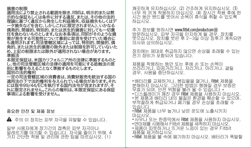 損害の制限適用法により禁止される範囲を除き、FITBITは、明示的または黙示的な保証もしくは条件に対する違反、または、その他の法的理論に基づく違反から発生した利益損失、収益損失もしくはデータ損失などを含む、しかしこれに限定されません）、いかなる偶発的、間接的、特別的、または派生的損害に対しても一切責任を負わないものとします。なお本条項は、FITBITがそのような損害が発生する可能性について事前に助言を受けていた場合にも適用されます。司法管轄区域によっては、特別的、間接的、偶発的、または派生的損害の除外または制限を許可していないため、上記の制限または除外が適用されない場合があります。準拠法本限定保証は、米国カリフォルニア州の法律に準拠するものとし、他の司法管轄区域の法律の適用を可能にする抵触法の原則に影響を与えることなく準拠するものとします。国別の法的権利一定の司法管轄区域の消費者は、消費財販売を統治する国の適用法の下で法的権利を与えられている場合があります。それには指令99/44/ECを執行する国内法令が含まれますが、それに限定されません。これらの権利は、本限定保証にある保証事項による影響を受けません。중요한 안전 및 제품 정보    주의 이 장치는 피부 자극을 유발할 수 있습니다. 일부 사용자에게 장기간의 접촉은 피부 자극이나 알레르기를 야기할 수 있습니다. 자극을 줄이기 위해, 4가지 간단한 착용 및 관리에 관한 팁을 따르십시오. (1) 깨끗하게 유지하십시오. (2) 건조하게 유지하십시오. (3) 너무 꼭 끼게 착용하지 마십시오. (4) 장시간 착용 후에 한 시간 동안 밴드를 벗어서 손목이 휴식을 취할 수 있도록 하십시오. 추가 정보를 원하시면 www.ﬁtbit.com/productcare를 방문하십시오. 피부 자극을 인지하게 될 경우, 장치를 벗으십시오. 장치를 벗은 후 2-3일 이상 징후가 계속되면 의사와 상의하십시오. 장치에는 제대로 취급하지 않으면 손상을 초래할 수 있는 전기 장비가 포함되어 있습니다.제품을 착용하는 동안 또는 후에 손 또는 손목이 쓰라리거나, 따끔거리거나, 저리거나, 아리거나, 결릴 경우, 사용을 중단하십시오.  • 배터리를 교체하거나, 봉입물을 열거나, Fitbit 제품을 분해하지 마십시오. 그러한 방법이 행해질 경우 보증은 무효가 되며, 안전 위험을 불러 올 수 있습니다.*• 디스플레이가 깨진 경우 Fitbit 제품을 사용하지 마십시오. • 본 제품과 배터리 내의 물질은 환경을 훼손할 수 있으며, 부적절하게 취급되거나 폐기될 경우 손상을 초래할 수 있습니다. • Fitbit 제품을 너무 높거나 낮은 온도에 노출시키지 마십시오. • 사우나 또는 한증막에서 Fitbit 제품을 사용하지 마십시오. • 연마제를 사용해서 Fitbit 제품을 세척하지 마십시오. • 제품이 따뜻하거나 뜨거운 느낌이 있는 경우 Fitbit 제품을 제거하십시오. • Fitbit 제품을 불 속에 폐기하지 마십시오. 배터리가 폭발할 Saddle Stitch64 page countFolded OpenAtom Regulatory Guide DielineDieline#126-0100-01 rev 2