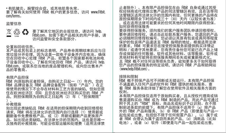 • 有肌腱炎、腕管综合症，或其他肌骨失常。要了解有关如何使用 Fitbit 帐户的更多信息，访问 www.Fitbit.com/terms。监管信息要了解其它地区的合规信息，请访问 help.Fitbit.com。如需下载产品相关的用户手册，请访问监管和安全条款部分。处置和回收信息。本产品或其包装上的标志表明，产品寿命周期结束后应与日常垃圾分开处理，因为这是一款电子设备并内含电池。确保您在回收中心处理 Fitbit 产品。欧盟各个国家都有电池和电子设备回收中心。了解在何处回收 Fitbit 产品，请访问 help.Fitbit.com，或联系您当地的废品管理机构，或向您出售本产品的零售商。有限产品担保Fitbit 向原始购买者担保，自购买之日起一 (1) 年内，您的 Fitbit 品牌设备及 Fitbit 品牌设备配件（统称“产品”）在正常使用的情况下不会存在材料和工艺方面的缺陷，但如您居住在欧洲经济区 (EEA) 且您在欧洲经济区购买您的 Fitbit 产品，则担保期限为自购买之日起两 (2) 年（“担保期限”）。补救措施 如出现此类缺陷且 Fitbit 在适用的担保期限内收到回修授权请求，Fitbit 将在法律允许的范围内自行选择 (1) 使用新或翻新备件免费维修产品，或 (2) 用新或翻新产品更换原产品。如出现此类缺陷，在法律允许的范围内，这些是您唯一及独有的补救措施。可能会收取运输和处理费（适用法律禁止者除外）。本有限产品担保仅在由 Fitbit 自身或通过其授权经销商或代理商出售产品的司法管辖区有效，且在该等司法管辖区适用法律允许的范围内有效。任何更换的产品将在原担保期限余下时间内或三十 (30) 天内（以较长者为准），或在适用法律可能要求的任何其他时间期限内获得担保。如何获得担保服务要获得担保服务，须向我们的客户服务团队申请回修授权。要申请回修授权，请点击此处联系客户服务。您退回的产品必须随附回修授权编号。您必须以其原有包装或具同等程度保护的包装将产品递送至 Fitbit 指明的地址。根据适用法律的要求，Fitbit 可要求您在接受担保服务前提供购买详情证明和／或遵守其他要求。您有责任备份您可能已在产品上储存或保留的任何数据、软件或其他材料。该等数据、软件或其他材料有可能将在担保服务期间丢失或被重新格式化，且 Fitbit 概不对任何该等损失负责。欲知更多关于如何取得您产品的担保服务的特定说明，请访问 Fitbit 产品帮助网站 (www.help.Fitbit.com)。排除和限制Fitbit 概不担保产品可不间断或无错运行。本有限产品担保不涵盖嵌入任何产品的软件和 Fitbit 提供的相关服务。查看 Fitbit 服务条款详细了解您在使用软件及相关服务方面的权利。本有限产品担保仅适用于原始购买者，且从授权代理商或销售渠道购买由 Fitbit 或为 Fitbit 制造的产品，而此产品可通过附于其上的“Fitbit”商标、商品名或标识予以识别。在不限制前述条款的前提下，有限产品担保不适用于 (a) 除产品外的 Fitbit 产品和服务，(b) 非 Fitbit 产品（即便是与产品一起包装或出售，包括但不限于任何假冒产品），(c) 属于或者 Fitbit 合理认为属于盗窃而来的产品，(d) 消耗品（比如电池），或者 (e) 软件（即便是与产品一起包装或出售，Saddle Stitch64 page countFolded OpenAtom Regulatory Guide DielineDieline#126-0100-01 rev 2