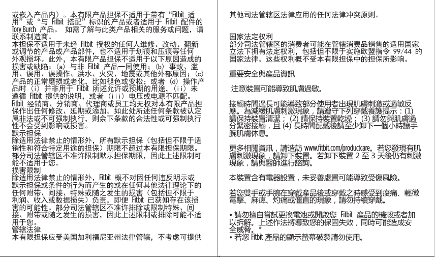 其他司法管辖区法律应用的任何法律冲突原则。国家法定权利部分司法管辖区的消费者可能在管辖消费品销售的适用国家立法下拥有法定权利，包括但不限于实施欧盟指令 99/44 的国家法律。这些权利概不受本有限担保中的担保所影响。重要安全與產品資訊 注意裝置可能導致肌膚過敏。接觸時間過長可能導致部分使用者出現肌膚刺激或過敏反應。為減緩肌膚刺激現象，請遵守下列穿戴養護提示：(1) 請保持裝置清潔； (2) 請保持裝置乾燥； (3) 請勿與肌膚過分緊密接觸，且 (4) 長時間配戴後請至少卸下一個小時讓手腕肌膚休息。更多相關資訊，請造訪 www.ﬁtbit.com/productcare。若您發現有肌膚刺激現象，請卸下裝置。若卸下裝置 2 至 3 天後仍有刺激現象，請與醫師進行諮詢。本裝置含有電器設置，未妥善處置可能導致受傷風險。若您雙手或手腕在穿戴產品後或穿戴之時感受到痠痛、輕微電擊、麻痺、灼痛或僵直的現象，請勿持續穿戴。• 請勿擅自嘗試更換電池或開啟您  Fitbit  產品的機殼或者加以拆解。上述作法將導致您的保固失效，同時可能造成安全威脅。*• 若您 Fitbit 產品的顯示螢幕破裂請勿使用。或嵌入产品内）。本有限产品担保不适用于带有“Fitbit 适用”或“与 Fitbit 搭配”标识的产品或者适用于 Fitbit 配件的 Tory Burch 产品。 如需了解与此类产品相关的服务或问题，请联系制造商。本担保不适用于未经 Fitbit 授权的任何人维修、改动、翻新或调节的产品或产品部件，也不适用于划痕和压痕等任何外观损坏。此外，本有限产品担保不适用于以下原因造成的损害或缺陷：(a) 与非 Fitbit 产品一同使用；(b) 事故、滥用、误用、误操作、洪水、火灾、地震或其他外部原因；(c) 产品的正常磨损或老化，比如褪色或变松；或者 (d) 操作产品时 (i) 并非用于 Fitbit 所述允许或预期的用途，(ii) 未遵循 Fitbit 提供的说明，或者 (iii) 电压或电源不匹配。Fitbit 经销商、分销商、代理商或员工均无权对本有限产品担保作出任何修改、延期或添加。如此处所述任何条款被认定属非法或不可强制执行，则余下条款的合法性或可强制执行性不会受到影响或损害。默示担保除适用法律禁止的情形外，所有默示担保（包括但不限于适销性和符合特定用途的担保）期限不超过本有限担保期限。部分司法管辖区不准许限制默示担保期限，因此上述限制可能不适用于您。损害限制除适用法律禁止的情形外，Fitbit 概不对因任何违反明示或默示担保或条件的行为而产生的或在任何其他法律理论下的任何附带、间接、特殊或随之发生的损害（包括但不限于利润、收入或数据损失）负责，即便 Fitbit 已获知存在该损害的可能性。部分司法管辖区不准许排除或限制特殊、间接、附带或随之发生的损害，因此上述限制或排除可能不适用于您。管辖法律本有限担保应受美国加利福尼亚州法律管辖，不考虑可提供Saddle Stitch64 page countFolded OpenAtom Regulatory Guide DielineDieline#126-0100-01 rev 2