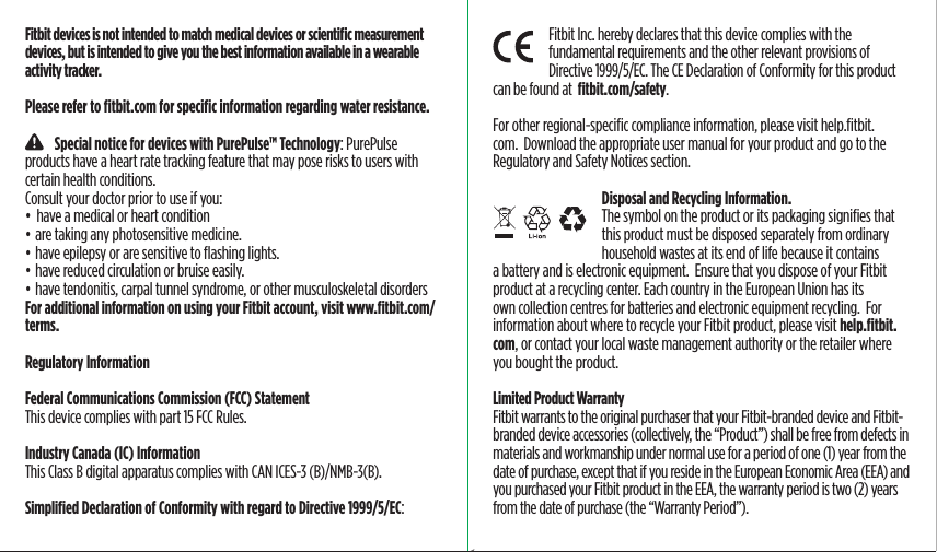 Fitbit Inc. hereby declares that this device complies with the fundamental requirements and the other relevant provisions of Directive 1999/5/EC. The CE Declaration of Conformity for this product can be found at  ﬁtbit.com/safety.For other regional-speciﬁc compliance information, please visit help.ﬁtbit.com.  Download the appropriate user manual for your product and go to the Regulatory and Safety Notices section.Disposal and Recycling Information.    The symbol on the product or its packaging signiﬁes that this product must be disposed separately from ordinary household wastes at its end of life because it contains a battery and is electronic equipment.  Ensure that you dispose of your Fitbit product at a recycling center. Each country in the European Union has its own collection centres for batteries and electronic equipment recycling.  For information about where to recycle your Fitbit product, please visit help.ﬁtbit.com, or contact your local waste management authority or the retailer where you bought the product.Limited Product Warranty Fitbit warrants to the original purchaser that your Fitbit-branded device and Fitbit-branded device accessories (collectively, the “Product”) shall be free from defects in materials and workmanship under normal use for a period of one (1) year from the date of purchase, except that if you reside in the European Economic Area (EEA) and you purchased your Fitbit product in the EEA, the warranty period is two (2) years from the date of purchase (the “Warranty Period”).Fitbit devices is not intended to match medical devices or scientiﬁc measurement devices, but is intended to give you the best information available in a wearable activity tracker.Please refer to ﬁtbit.com for speciﬁc information regarding water resistance.    Special notice for devices with PurePulse™ Technology: PurePulse products have a heart rate tracking feature that may pose risks to users with certain health conditions.Consult your doctor prior to use if you:•  have a medical or heart condition• are taking any photosensitive medicine.• have epilepsy or are sensitive to ﬂashing lights.• have reduced circulation or bruise easily.• have tendonitis, carpal tunnel syndrome, or other musculoskeletal disordersFor additional information on using your Fitbit account, visit www.ﬁtbit.com/terms.Regulatory InformationFederal Communications Commission (FCC) StatementThis device complies with part 15 FCC Rules.Industry Canada (IC) Information  This Class B digital apparatus complies with CAN ICES-3 (B)/NMB-3(B).Simpliﬁed Declaration of Conformity with regard to Directive 1999/5/EC:Saddle Stitch64 page countFolded OpenAtom Regulatory Guide DielineDieline#126-0100-01 rev 2