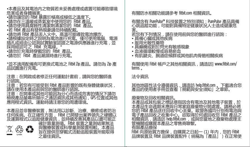 •本產品及其電池內之物質若未妥善處理或處置可能導致環境危害或者身體損害。•請勿讓您的 Fitbit 暴露於極高或極低之溫度下。•請勿在三溫暖或蒸氣室中使用您的  Fitbit 產品。•請勿使用具腐蝕性清潔劑清潔您的  Fitbit  產品。•若 Fitbit 產品有發熱現象請勿持續配戴。•請勿將 Fitbit 產品丟入火中。高溫可能導致電池爆炸。•請根據設定時之說明為電池進行充電。僅可使用電腦、電源插孔或經由公認測試實驗室認證之電源供應器進行充電，並採用經認可之  Fitbit  充電線。*•請勿於充電時穿戴您的  Fitbit  產品。•請勿於  Fitbit  產品潮濕時進行充電。*並不適用配備有可更換式電池之 Fitbit Zip 產品。請勿為 Zip 產品試圖進行充電。注意：在開啟或者修正任何運動計畫前，請與您的醫師進行諮詢。注意：若您有可能受到 Fitbit 產品影響的既有身體健康狀況，請在使用本產品前與您的醫師進行諮詢。注意：在開車或其他可能因為分心而造成危害的情況下請勿檢視產品螢幕所顯示之通話資訊或其他通知，GPS 位置或其他應用程式資訊。運動時請注意您的周遭環境。本產品並非醫療裝置，無法用以診斷、治療、療癒或者防治任何疾病。在正確性方面， Fitbit 已開發出業界領先之硬體以及運算程式以追蹤健康資訊，並持續改善其產品以盡可能正確計算量測值。Fitbit 裝置之量測結果無法與醫療裝置或科學量測裝置相較。本產品旨在提供您穿戴式活動追蹤裝置所能取得之最佳資訊。 有關防水相關功能請參考 ﬁtbit.com 相關資訊。 有關含有 PurePulse™ 科技裝置之特別須知：PurePulse 產品具備心跳追蹤功能，可能對具備特定健康狀況人士造成健康危害。若您有下列情況，請在使用前與您的醫師進行諮詢：• 具備心臟或其他疾病• 服用光敏性藥物• 具癲癇或對於閃光有敏感現象• 血液循環較慢或容易瘀血• 有肌腱炎、腕道症候群或其他肌肉骨骼相關疾病 有關使用 Fitbit 帳戶之其他相關資訊，請造訪] www.ﬁtbit.com/terms 。 法令資訊 其他地區性法令遵循資訊，請造訪 help.ﬁtbit.com 。下載適合您產品的使用者手冊並查看「規範與安全須知」之章節。 廢棄物及回收相關資訊。本產品或其包裝之標誌意指因含有電池及其他電子裝置，於本產品生命週期末應與日常家庭廢棄物分開處置。請務必將您的 Fitbit 產品送往回收中心丟棄。歐盟各國均分別有電池與電子產品回收之收集中心。欲取得於何處回收您 Fitbit 產品之相關資訊，請造訪 help.ﬁtbit.com ，或與您當地之廢棄物處理主管機關或購買本產品之零售商聯繫。有限產品擔保Fitbit 向原始買方擔保，自購買之日起一 (1) 年內，您的 Fitbit 品牌裝置及 Fitbit 品牌裝置配件（統稱為「產品」）在正常使Saddle Stitch64 page countFolded OpenAtom Regulatory Guide DielineDieline#126-0100-01 rev 2