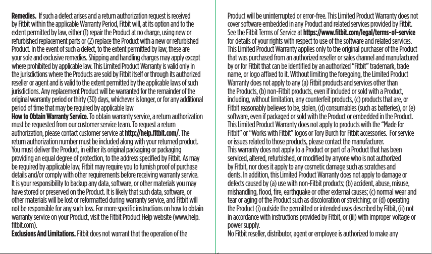 Remedies.  If such a defect arises and a return authorization request is received by Fitbit within the applicable Warranty Period, Fitbit will, at its option and to the extent permitted by law, either (1) repair the Product at no charge, using new or refurbished replacement parts or (2) replace the Product with a new or refurbished Product. In the event of such a defect, to the extent permitted by law, these are your sole and exclusive remedies. Shipping and handling charges may apply except where prohibited by applicable law. This Limited Product Warranty is valid only in the jurisdictions where the Products are sold by Fitbit itself or through its authorized reseller or agent and is valid to the extent permitted by the applicable laws of such jurisdictions. Any replacement Product will be warranted for the remainder of the original warranty period or thirty (30) days, whichever is longer, or for any additional period of time that may be required by applicable lawHow to Obtain Warranty Service. To obtain warranty service, a return authorization must be requested from our customer service team. To request a return authorization, please contact customer service at http://help.ﬁtbit.com/. The return authorization number must be included along with your returned product. You must deliver the Product, in either its original packaging or packaging providing an equal degree of protection, to the address speciﬁed by Fitbit. As may be required by applicable law, Fitbit may require you to furnish proof of purchase details and/or comply with other requirements before receiving warranty service. It is your responsibility to backup any data, software, or other materials you may have stored or preserved on the Product. It is likely that such data, software, or other materials will be lost or reformatted during warranty service, and Fitbit will not be responsible for any such loss. For more speciﬁc instructions on how to obtain warranty service on your Product, visit the Fitbit Product Help website (www.help.ﬁtbit.com).Exclusions And Limitations. Fitbit does not warrant that the operation of the Product will be uninterrupted or error-free. This Limited Product Warranty does not cover software embedded in any Product and related services provided by Fitbit. See the Fitbit Terms of Service at https://www.ﬁtbit.com/legal/terms-of-service for details of your rights with respect to use of the software and related services.This Limited Product Warranty applies only to the original purchaser of the Product that was purchased from an authorized reseller or sales channel and manufactured by or for Fitbit that can be identiﬁed by an authorized “Fitbit” trademark, trade name, or logo axed to it. Without limiting the foregoing, the Limited Product Warranty does not apply to any (a) Fitbit products and services other than the Products, (b) non-Fitbit products, even if included or sold with a Product, including, without limitation, any counterfeit products, (c) products that are, or Fitbit reasonably believes to be, stolen, (d) consumables (such as batteries), or (e) software, even if packaged or sold with the Product or embedded in the Product. This Limited Product Warranty does not apply to products with the “Made for Fitbit” or “Works with Fitbit” logos or Tory Burch for Fitbit accessories.  For service or issues related to those products, please contact the manufacturer. This warranty does not apply to a Product or part of a Product that has been serviced, altered, refurbished, or modiﬁed by anyone who is not authorized by Fitbit, nor does it apply to any cosmetic damage such as scratches and dents. In addition, this Limited Product Warranty does not apply to damage or defects caused by (a) use with non-Fitbit products; (b) accident, abuse, misuse, mishandling, ﬂood, ﬁre, earthquake or other external causes; (c) normal wear and tear or aging of the Product such as discoloration or stretching; or (d) operating the Product (i) outside the permitted or intended uses described by Fitbit, (ii) not in accordance with instructions provided by Fitbit, or (iii) with improper voltage or power supply. No Fitbit reseller, distributor, agent or employee is authorized to make any Saddle Stitch64 page countFolded OpenAtom Regulatory Guide DielineDieline#126-0100-01 rev 2