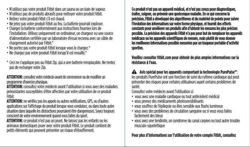 • N’utilisez pas votre produit Fitbit dans un sauna ou un bain de vapeur.• N’utilisez pas de produits abrasifs pour nettoyer votre produit Fitbit.• Retirez votre produit Fitbit s’il est chaud.• Ne jetez pas votre produit Fitbit au feu. La batterie pourrait exploser.• Chargez la batterie conformément aux instructions fournies lors de l’installation. Utilisez uniquement un ordinateur, un chargeur ou une source d’alimentation certiﬁée par un laboratoire d’essai reconnu avec un câble de chargement autorisé par Fitbit.*• Ne portez pas votre produit Fitbit lorsque vous le chargez.*• Ne chargez pas votre produit Fitbit lorsqu’il est mouillé.**  Ceci ne s’applique pas au Fitbit Zip, qui a une batterie remplaçable. Ne tentez pas de recharger votre Zip.ATTENTION: consultez votre médecin avant de commencer ou de modiﬁer un programme d’exercice physique.ATTENTION: consultez votre médecin avant l’utilisation si vous avez des maladies préexistantes susceptibles d’être aectées par votre utilisation de ce produit Fitbit.ATTENTION: ne vériﬁez pas les appels ou autres notiﬁcations, GPS, ou d’autres applications sur l’achage du produit lorsque vous conduisez, ou dans toute autre situation dans laquelle les distractions pourraient être dangereuses. Soyez toujours conscient de votre environnement quand vous faites du sport.ATTENTION: ce produit n’est pas un jouet. Ne laissez pas les enfants ou les animaux domestiques jouer avec votre produit Fitbit. Le produit contient de petits éléments qui peuvent présenter un risque d’étouement.Ce produit n’est pas un appareil médical, et n’est pas conçu pour diagnostiquer, traiter, soigner, ou prévenir une quelconque maladie. En ce qui concerne la précision, Fitbit a développé des algorithmes et du matériel de pointe pour suivre l’évolution des informations sur votre forme physique, et fournit des eorts constants pour améliorer ses produits aﬁn d’obtenir les mesures les plus précises possible. La précision des appareils Fitbit n’a pas pour but de remplacer les appareils médicaux ou les appareils scientiﬁques de mesure, mais plutôt de vous donner les meilleures informations possible mesurées par un traqueur portable d’activité sportive.Veuillez consulter ﬁtbit.com pour obtenir de plus amples informations sur la résistance à l’eau.    Avis spécial pour les appareils comportant la technologie PurePulse™: les produits PurePulse ont une fonction de suivi du rythme cardiaque qui peut présenter des risques pour certains utilisateurs ayant certains problèmes de santé.Consultez votre médecin avant l’utilisation si:•  vous avez une maladie cardiaque ou tout antécédent médical • vous prenez des médicaments photosensibilisants • vous sourez de l’épilepsie ou êtes sensible aux ﬂashs lumineux• vous avez des problèmes de circulation sanguine ou si vous vous faites facilement des bleus• vous avez une tendinite, un syndrome du canal carpien ou tout autre trouble musculo-squelettiquePour plus d’informations sur l’utilisation de votre compte Fitbit, consultez Saddle Stitch64 page countFolded OpenAtom Regulatory Guide DielineDieline#126-0100-01 rev 2