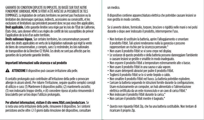 GARANTIE OU CONDITION EXPLICITE OU IMPLICITE, OU BASÉE SUR TOUT AUTRE FONDEMENT JURIDIQUE, MÊME SI FITBIT A ÉTÉ AVISÉ DE LA POSSIBILITÉ DE TELS DOMMAGES. La législation de certains territoires ne permet pas l’exclusion ou la limitation des dommages spéciaux, indirects, accessoires ou consécutifs, et les exclusions et limitations qui précèdent peuvent donc ne pas vous être applicables.Droit applicable. Cette garantie limitée sera régie par les lois de l’État de Californie, États-Unis, sans donner eet à ses règles de conﬂit de lois susceptibles de prévoir l’application de la loi d’un autre territoire.Droits nationaux légaux. Sur certains territoires, les consommateurs peuvent avoir des droits applicables en vertu de la législation nationale qui régit la vente de biens de consommation, y compris, sans s’y restreindre, les lois nationales de transposition de la Directive CE 99/44. Ces droits ne sont pas aectés par les garanties de la présente garantie limitée.Importanti informazioni sulla sicurezza e sul prodotto    ATTENZIONE Il dispositivo può causare irritazione alla pelle.Il contatto prolungato può contribuire all’irritazione della pelle o provocare allergie in alcuni utenti. Per ridurre l’irritazione, seguire quattro semplici consigli di utilizzo e cura: (1) Mantenere il dispositivo pulito; (2) mantenerlo asciutto; (3) non indossarlo troppo stretto, e (4) concedere riposo al polso rimuovendo il braccialetto per un’ora dopo l’utilizzo prolungato.Per ulteriori informazioni, visitare il sito www.ﬁtbit.com/productcare. Se si nota una certa irritazione della pelle, rimuovere il dispositivo. Se i sintomi persistono anche oltre i 2-3 giorni dalla rimozione del dispositivo, consultare un medico.Il dispositivo contiene apparecchiatura elettrica che potrebbe causare lesioni se non gestita in modo corretto.Se si avverte dolore, formicolio, torpore, bruciore o rigidità nelle mani o nei polsi durante o dopo aver indossato il prodotto, interromperne l’uso.• Non tentare di sostituire la batteria, aprire l’alloggiamento o smontare il prodotto Fitbit. Tali azioni renderanno nulla la garanzia e possono rappresentare un rischio per la sicurezza personale.*• Non usare il prodotto Fitbit se vi sono crepe nel display.• Le sostanze di questo prodotto e della batteria possono danneggiare l’ambiente o causare lesioni se gestite e smaltite in modo inadeguato.• Non esporre il prodotto Fitbit a temperature estremamente alte o basse.• Non usare il prodotto Fitbit in una sauna o sala vapore.• Non usare detergenti abrasivi per pulire il prodotto Fitbit.• Togliersi il prodotto Fitbit se lo si sente tiepido o caldo.• Non smaltire il prodotto Fitbit nel fuoco. La batteria potrebbe esplodere.• Caricare la batteria seguendo le istruzioni fornite durante la conﬁgurazione. Usare esclusivamente un computer, un hub alimentato o l’alimentazione elettrica certiﬁcata da un ente riconosciuto e un cavo di carica Fitbit.*• Non indossare il prodotto Fitbit durante la carica.*• Non caricare il prodotto Fitbit mentre è bagnato.**  Questo non riguarda Fitbit Zip, che ha una batteria sostituibile. Non tentare di ricaricare il proprio Zip.Saddle Stitch64 page countFolded OpenAtom Regulatory Guide DielineDieline#126-0100-01 rev 2