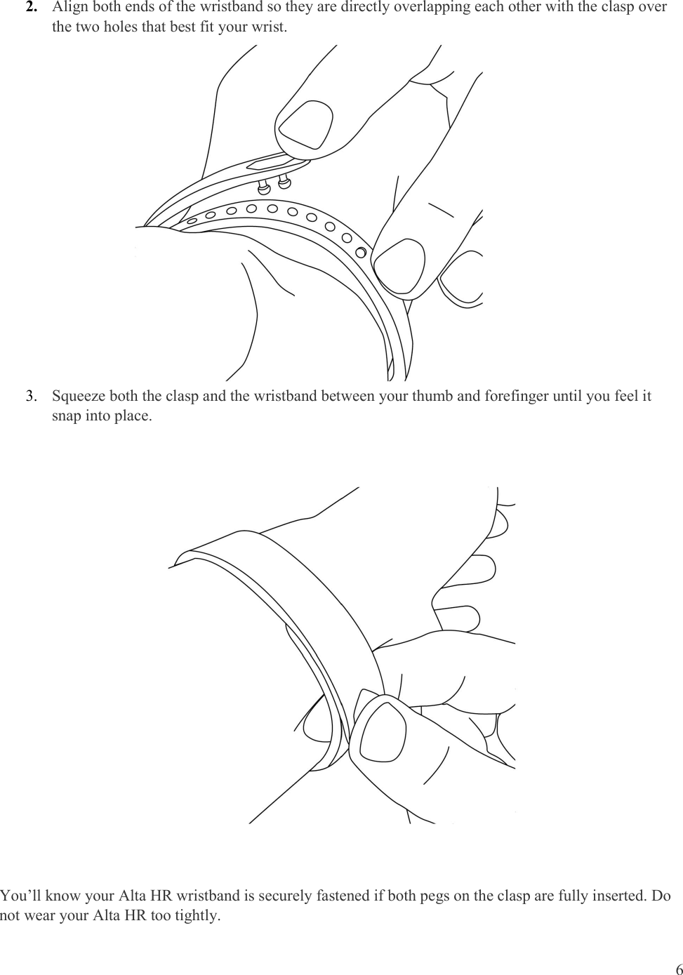  6  2. Align both ends of the wristband so they are directly overlapping each other with the clasp over the two holes that best fit your wrist.                        3. Squeeze both the clasp and the wristband between your thumb and forefinger until you feel it snap into place.    You’ll know your Alta HR wristband is securely fastened if both pegs on the clasp are fully inserted. Do not wear your Alta HR too tightly. 